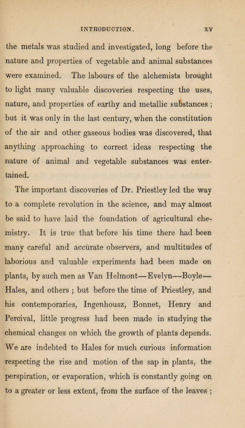 the metals was studied and investigated, long before the nature and properties of vegetable and animal substances were examined. The labours of the alchemists brought to light many valuable discoveries respecting the uses, nature, and properties of earthy and metallic substances; but it was only in the last century, when the constitution of the air and other gaseous bodies was discovered, that anything approaching to correct ideas respecting the nature of animal and vegetable substances was enter¬ tained. The important discoveries of Dr. Priestley led the way to a complete revolution in the science, and may almost be said to have laid the foundation of agricultural che¬ mistry. It is true that before his time there had been many careful and accurate observers, and multitudes of laborious and valuable experiments had been made on plants, by such men as Van Helmont—Evelyn—Boyle— Hales, and others ; but before the time of Priestley, and his contemporaries, Ingenhousz, Bonnet, Henry and Percival, little progress had been made in studying the chemical changes on which the growth of plants depends. We are indebted to Hales for much curious information respecting the rise and motion of the sap in plants, the perspiration, or evaporation, which is constantly going on to a greater or less extent, from the surface of the leaves ;