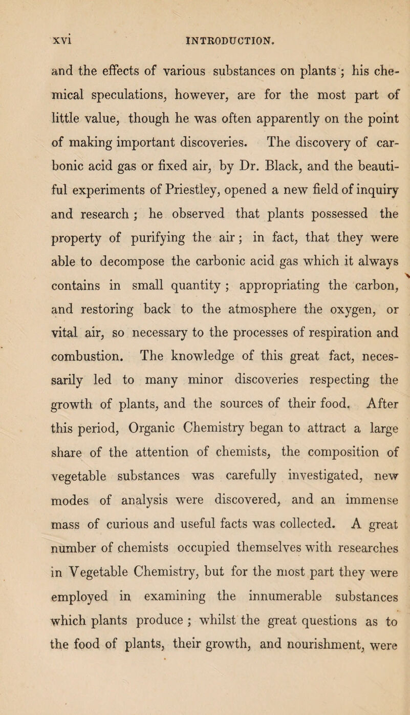 and the effects of various substances on plants ; his che¬ mical speculations, however, are for the most part of little value, though he was often apparently on the point of making important discoveries. The discovery of car¬ bonic acid gas or fixed air, by Dr. Black, and the beauti¬ ful experiments of Priestley, opened a new field of inquiry and research ; he observed that plants possessed the property of purifying the air; in fact, that they were able to decompose the carbonic acid gas which it always contains in small quantity; appropriating the carbon, and restoring back to the atmosphere the oxygen, or vital air, so necessary to the processes of respiration and combustion. The knowledge of this great fact, neces¬ sarily led to many minor discoveries respecting the growth of plants, and the sources of their food. After this period, Organic Chemistry began to attract a large share of the attention of chemists, the composition of vegetable substances was carefully investigated, new modes of analysis were discovered, and an immense mass of curious and useful facts was collected. A great number of chemists occupied themselves with researches in Vegetable Chemistry, but for the most part they were employed in examining the innumerable substances which plants produce ; whilst the great questions as to the food of plants, their growth, and nourishment, were