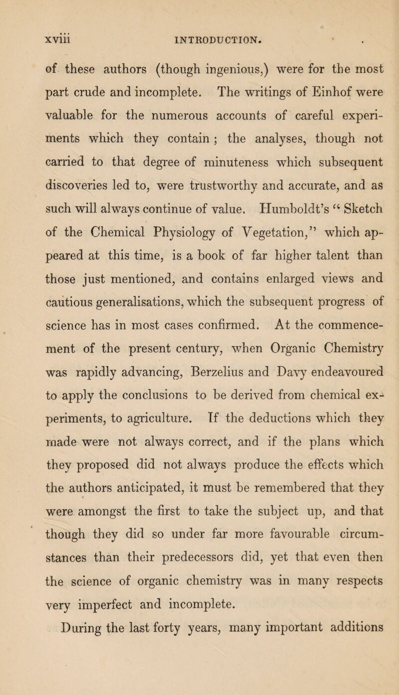 of these authors (though ingenious,) were for the most part crude and incomplete. The writings of Einhof were valuable for the numerous accounts of careful experi¬ ments which they contain; the analyses, though not carried to that degree of minuteness which subsequent discoveries led to, were trustworthy and accurate, and as such will always continue of value. Humboldt’s u Sketch of the Chemical Physiology of Vegetation,” which ap¬ peared at this time, is a book of far higher talent than those just mentioned, and contains enlarged views and cautious generalisations, which the subsequent progress of science has in most cases confirmed. At the commence¬ ment of the present century, when Organic Chemistry was rapidly advancing, Berzelius and Davy endeavoured to apply the conclusions to be derived from chemical ex¬ periments, to agriculture. If the deductions which they made were not always correct, and if the plans which they proposed did not always produce the effects which the authors anticipated, it must be remembered that they were amongst the first to take the subject up, and that though they did so under far more favourable circum¬ stances than their predecessors did, yet that even then the science of organic chemistry was in many respects very imperfect and incomplete. During the last forty years, many important additions