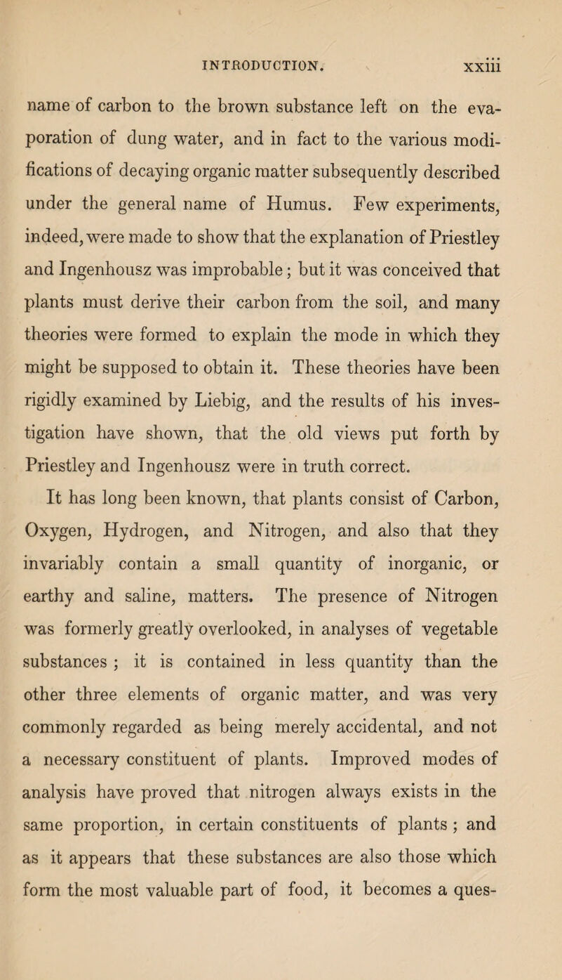 name of carbon to the brown substance left on the eva¬ poration of dung water, and in fact to the various modi¬ fications of decaying organic matter subsequently described under the general name of Humus. Few experiments, indeed, were made to show that the explanation of Priestley and Ingenhousz was improbable; but it was conceived that plants must derive their carbon from the soil, and many theories were formed to explain the mode in which they might be supposed to obtain it. These theories have been rigidly examined by Liebig, and the results of his inves¬ tigation have shown, that the old views put forth by Priestley and Ingenhousz were in truth correct. It has long been known, that plants consist of Carbon, Oxygen, Hydrogen, and Nitrogen, and also that they invariably contain a small quantity of inorganic, or earthy and saline, matters. The presence of Nitrogen was formerly greatly overlooked, in analyses of vegetable substances ; it is contained in less quantity than the other three elements of organic matter, and was very commonly regarded as being merely accidental, and not a necessary constituent of plants. Improved modes of analysis have proved that nitrogen always exists in the same proportion, in certain constituents of plants ; and as it appears that these substances are also those which form the most valuable part of food, it becomes a ques-