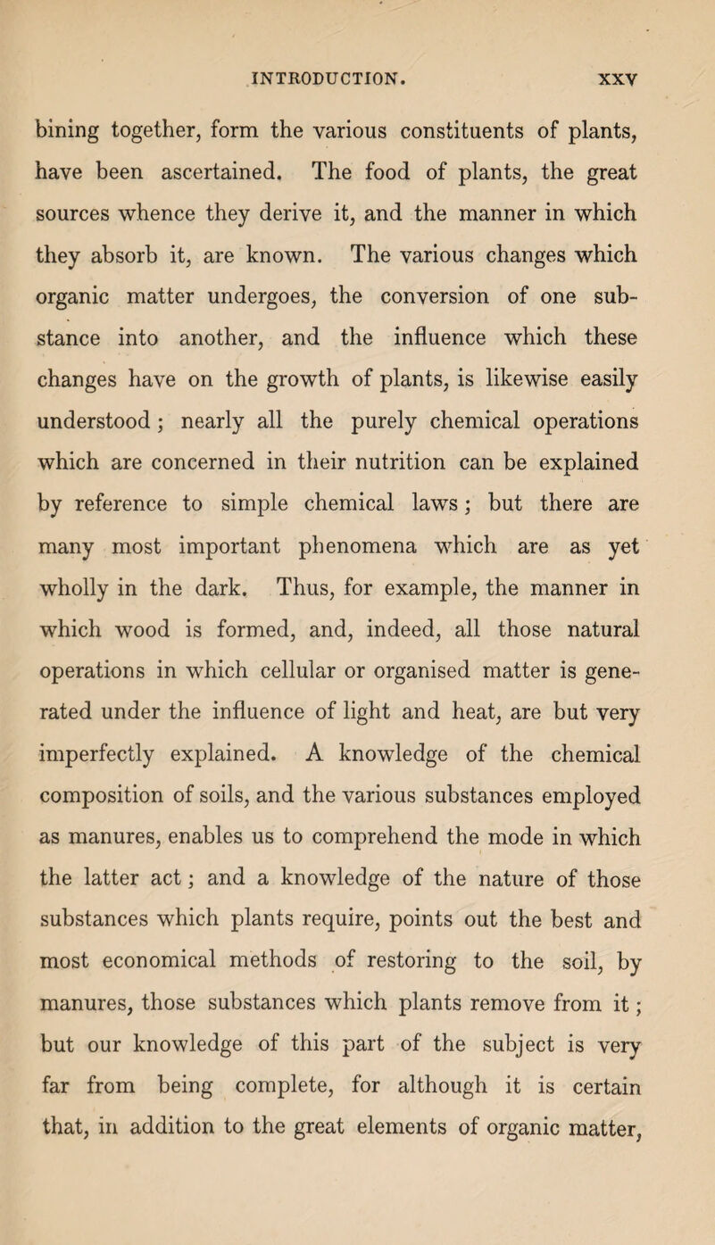 bining together, form the various constituents of plants, have been ascertained. The food of plants, the great sources whence they derive it, and the manner in which they absorb it, are known. The various changes which organic matter undergoes, the conversion of one sub¬ stance into another, and the influence which these changes have on the growth of plants, is likewise easily understood; nearly all the purely chemical operations which are concerned in their nutrition can be explained by reference to simple chemical laws; but there are many most important phenomena which are as yet wholly in the dark. Thus, for example, the manner in which wood is formed, and, indeed, all those natural operations in which cellular or organised matter is gene¬ rated under the influence of light and heat, are but very imperfectly explained. A knowledge of the chemical composition of soils, and the various substances employed as manures, enables us to comprehend the mode in which the latter act; and a knowledge of the nature of those substances which plants require, points out the best and most economical methods of restoring to the soil, by manures, those substances which plants remove from it; but our knowledge of this part of the subject is very far from being complete, for although it is certain that, in addition to the great elements of organic matter,