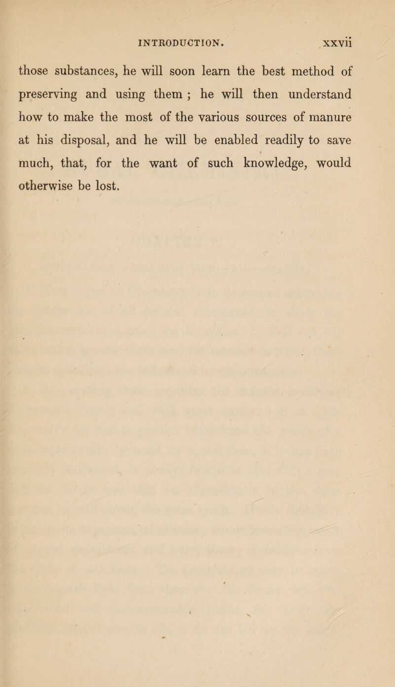 those substances, he will soon learn the best method of preserving and using them ; he will then understand how to make the most of the various sources of manure at his disposal, and he will be enabled readily to save much, that, for the want of such knowledge, would otherwise be lost.