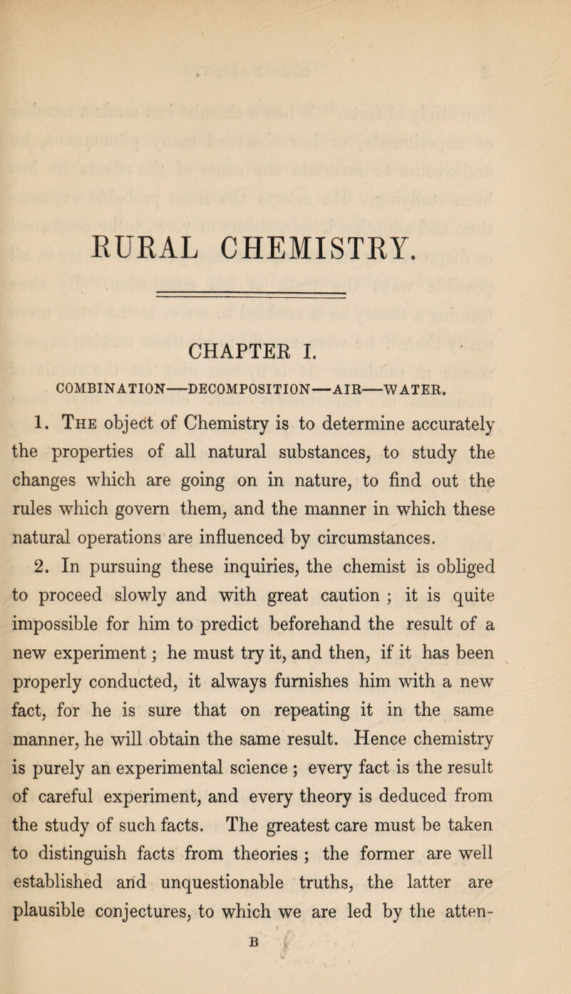 RURAL CHEMISTRY. CHAPTER I. COMBINATION-DECOMPOSITION—AIR-WATER. 1. The object of Chemistry is to determine accurately the properties of all natural substances, to study the changes which are going on in nature, to find out the rules which govern them, and the manner in which these natural operations are influenced by circumstances. 2. In pursuing these inquiries, the chemist is obliged to proceed slowly and with great caution ; it is quite impossible for him to predict beforehand the result of a new experiment; he must try it, and then, if it has been properly conducted, it always furnishes him with a new fact, for he is sure that on repeating it in the same manner, he will obtain the same result. Hence chemistry is purely an experimental science ; every fact is the result of careful experiment, and every theory is deduced from the study of such facts. The greatest care must be taken to distinguish facts from theories ; the former are well established and unquestionable truths, the latter are plausible conjectures, to which we are led by the atten- B