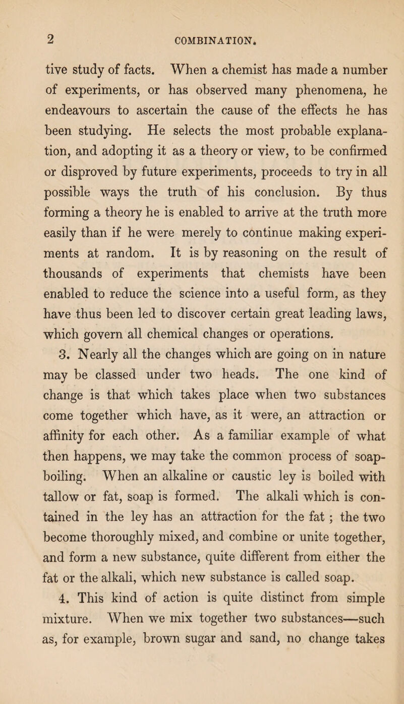 tive study of facts. When a chemist has made a number of experiments, or has observed many phenomena, he endeavours to ascertain the cause of the effects he has been studying. He selects the most probable explana¬ tion, and adopting it as a theory or view, to be confirmed or disproved by future experiments, proceeds to try in all possible ways the truth of his conclusion. By thus forming a theory he is enabled to arrive at the truth more easily than if he were merely to continue making experi¬ ments at random. It is by reasoning on the result of thousands of experiments that chemists have been enabled to reduce the science into a useful form, as they have thus been led to discover certain great leading laws, which govern all chemical changes or operations. 3. Nearly all the changes which are going on in nature may be classed under two heads. The one kind of change is that which takes place when two substances come together which have, as it were, an attraction or affinity for each other. As a familiar example of what then happens, we may take the common process of soap¬ boiling. When an alkaline or caustic ley is boiled with tallow or fat, soap is formed. The alkali which is con¬ tained in the ley has an attraction for the fat; the two become thoroughly mixed, and combine or unite together, and form a new substance, quite different from either the fat or the alkali, which new substance is called soap. 4. This kind of action is quite distinct from simple mixture. When we mix together two substances—such as, for example, brown sugar and sand, no change takes