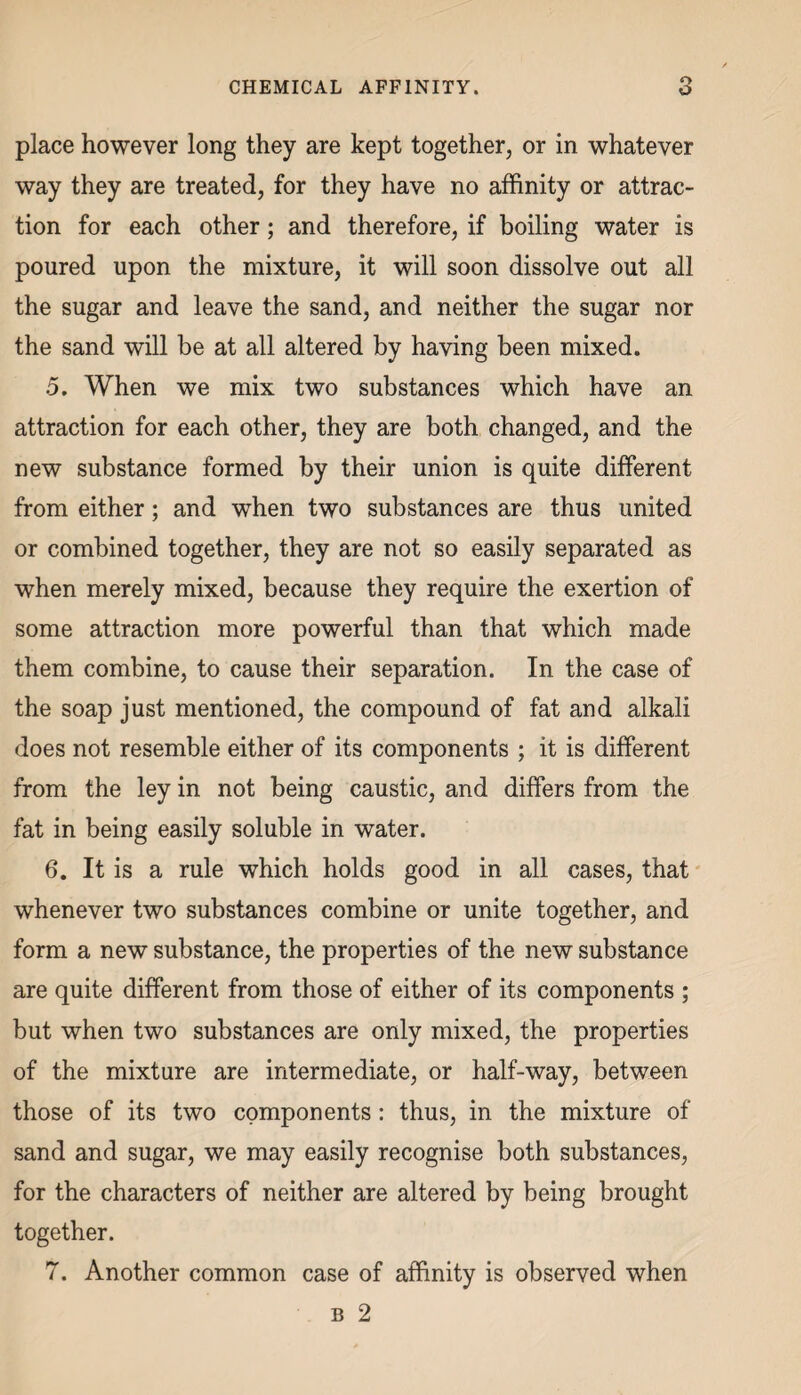 place however long they are kept together, or in whatever way they are treated, for they have no affinity or attrac¬ tion for each other; and therefore, if boiling water is poured upon the mixture, it will soon dissolve out all the sugar and leave the sand, and neither the sugar nor the sand will be at all altered by having been mixed. 5. When we mix two substances which have an attraction for each other, they are both changed, and the new substance formed by their union is quite different from either; and when two substances are thus united or combined together, they are not so easily separated as when merely mixed, because they require the exertion of some attraction more powerful than that which made them combine, to cause their separation. In the case of the soap just mentioned, the compound of fat and alkali does not resemble either of its components ; it is different from the ley in not being caustic, and differs from the fat in being easily soluble in water. 6. It is a rule which holds good in all cases, that whenever two substances combine or unite together, and form a new substance, the properties of the new substance are quite different from those of either of its components ; but when two substances are only mixed, the properties of the mixture are intermediate, or half-way, between those of its two components : thus, in the mixture of sand and sugar, we may easily recognise both substances, for the characters of neither are altered by being brought together. 7. Another common case of affinity is observed when b 2