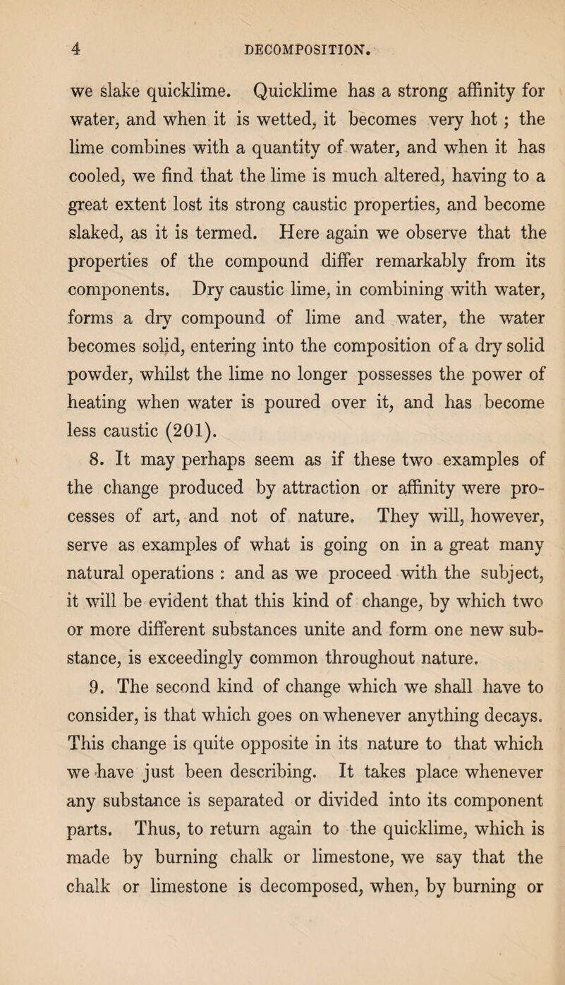 we slake quicklime. Quicklime has a strong affinity for water, and when it is wetted, it becomes very hot ; the lime combines with a quantity of water, and when it has cooled, we find that the lime is much altered, having to a great extent lost its strong caustic properties, and become slaked, as it is termed. Here again we observe that the properties of the compound differ remarkably from its components. Dry caustic lime, in combining with water, forms a dry compound of lime and water, the water becomes solid, entering into the composition of a dry solid powder, whilst the lime no longer possesses the power of heating when water is poured over it, and has become less caustic (201). 8. It may perhaps seem as if these two examples of the change produced by attraction or affinity were pro¬ cesses of art, and not of nature. They will, however, serve as examples of what is going on in a great many natural operations : and as we proceed with the subject, it will be evident that this kind of change, by which two or more different substances unite and form one new sub¬ stance, is exceedingly common throughout nature. 9. The second kind of change which we shall have to consider, is that which goes on whenever anything decays. This change is quite opposite in its nature to that which we have just been describing. It takes place whenever any substance is separated or divided into its component parts. Thus, to return again to the quicklime, which is made by burning chalk or limestone, we say that the chalk or limestone is decomposed, when, by burning or