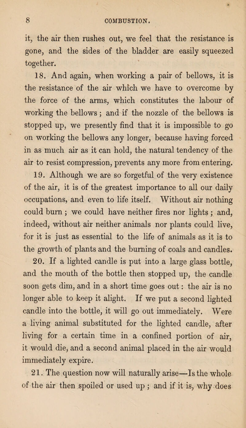 it, the air then rushes out, we feel that the resistance is gone, and the sides of the bladder are easily squeezed together. 18. And again, when working a pair of bellows, it is the resistance of the air which we have to overcome by the force of the arms, which constitutes the labour of working the bellows; and if the nozzle of the bellows is stopped up, we presently find that it is impossible to go on working the bellows any longer, because having forced in as much air as it can hold, the natural tendency of the air to resist compression, prevents any more from entering. 19. Although we are so forgetful of the very existence of the air, it is of the greatest importance to all our daily occupations, and even to life itself. Without air nothing could burn ; we could have neither fires nor lights ; and, indeed, without air neither animals nor plants could live, for it is just as essential to the life of animals as it is to the growth of plants and the burning of coals and candles. 20. If a lighted candle is put into a large glass bottle, and the mouth of the bottle then stopped up, the candle soon gets dim, and in a short time goes out: the air is no longer able to keep it alight. If we put a second lighted candle into the bottle, it will go out immediately. Were a living animal substituted for the lighted candle, after living for a certain time in a confined portion of air, it would die, and a second animal placed in the air would immediately expire. 21. The question now will naturally arise—Is the whole of the air then spoiled or used up ; and if it is, why does