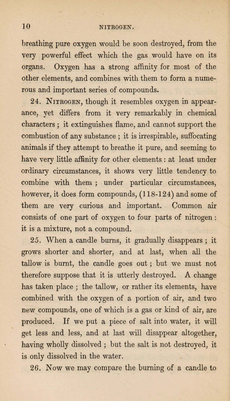 breathing pure oxygen would be soon destroyed, from the very powerful effect which the gas would have on its organs. Oxygen has a strong affinity for most of the other elements, and combines with them to form a nume¬ rous and important series of compounds. 24. Nitrogen, though it resembles oxygen in appear¬ ance, yet differs from it very remarkably in chemical characters ; it extinguishes flame, and cannot support the combustion of any substance ; it is irrespirable, suffocating animals if they attempt to breathe it pure, and seeming to have very little affinity for other elements : at least under ordinary circumstances, it shows very little tendency to combine with them ; under particular circumstances, however, it does form compounds, (118-124) and some of them are very curious and important. Common air consists of one part of oxygen to four parts of nitrogen : it is a mixture, not a compound. 25. When a candle burns, it gradually disappears ; it grows shorter and shorter, and at last, when all the tallow is burnt, the candle goes out; but we must not therefore suppose that it is utterly destroyed. A change has taken place ; the tallow, or rather its elements, have combined with the oxygen of a portion of air, and two new compounds, one of which is a gas or kind of air, are produced. If we put a piece of salt into water, it will get less and less, and at last will disappear altogether, having wholly dissolved ; but the salt is not destroyed, it is only dissolved in the water. 26. Now we may compare the burning of a candle to