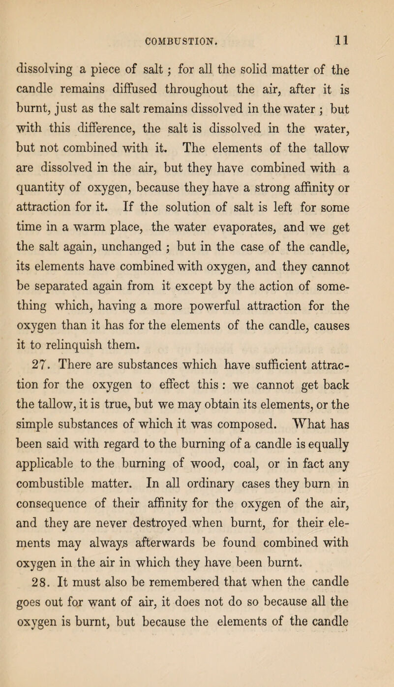 dissolving a piece of salt; for all the solid matter of the candle remains diffused throughout the air, after it is burnt, just as the salt remains dissolved in the water ; but with this difference, the salt is dissolved in the water, but not combined with it. The elements of the tallow are dissolved in the air, but they have combined with a quantity of oxygen, because they have a strong affinity or attraction for it. If the solution of salt is left for some time in a warm place, the water evaporates, and we get the salt again, unchanged ; but in the case of the candle, its elements have combined with oxygen, and they cannot be separated again from it except by the action of some¬ thing which, having a more powerful attraction for the oxygen than it has for the elements of the candle, causes it to relinquish them. 27. There are substances which have sufficient attrac¬ tion for the oxygen to effect this : we cannot get back the tallow, it is true, but we may obtain its elements, or the simple substances of which it was composed. What has been said with regard to the burning of a candle is equally applicable to the burning of wood, coal, or in fact any combustible matter. In all ordinary cases they burn in consequence of their affinity for the oxygen of the air, and they are never destroyed when burnt, for their ele¬ ments may always afterwards be found combined with oxygen in the air in which they have been burnt. 28. It must also be remembered that when the candle goes out for want of air, it does not do so because all the oxygen is burnt, but because the elements of the candle