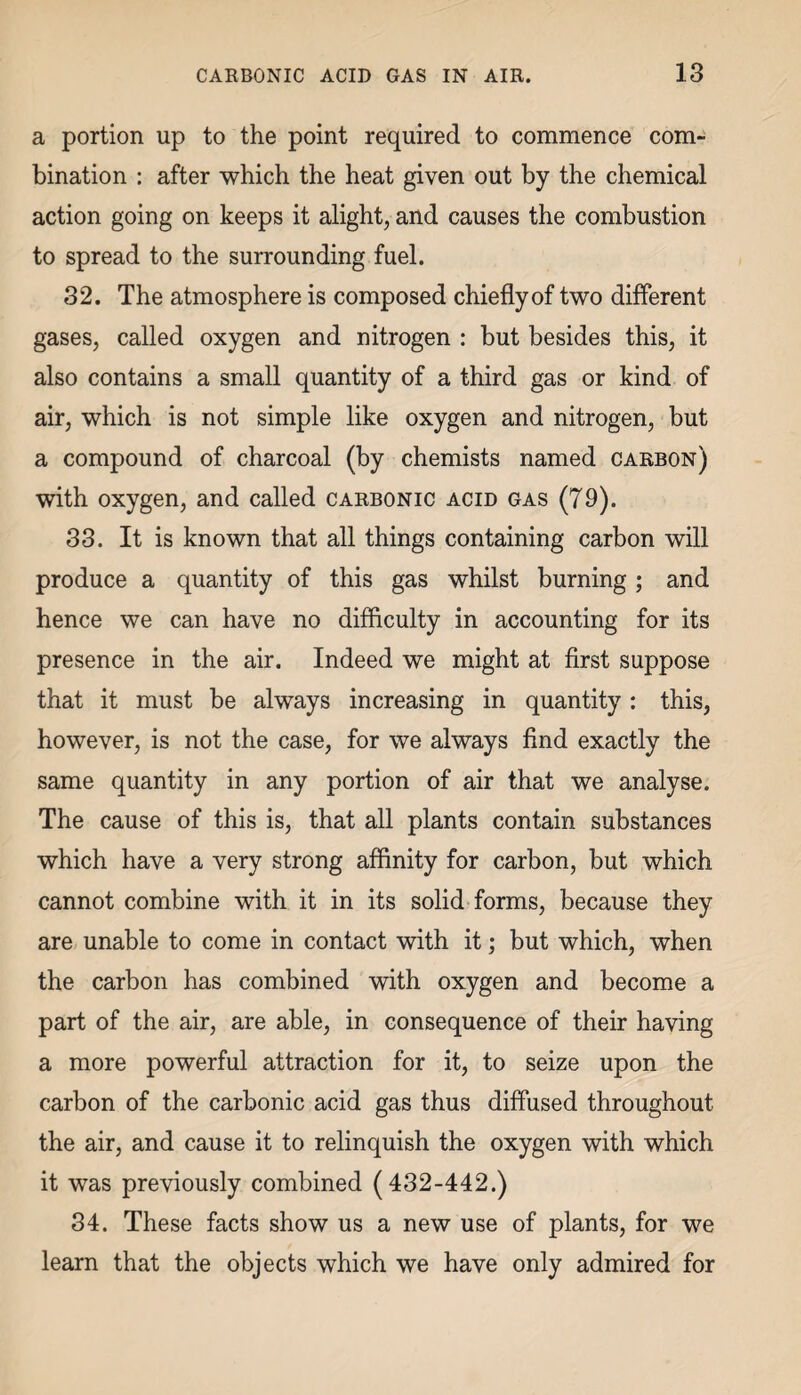 a portion up to the point required to commence com¬ bination : after which the heat given out by the chemical action going on keeps it alight, and causes the combustion to spread to the surrounding fuel. 32. The atmosphere is composed chieflyof two different gases, called oxygen and nitrogen : but besides this, it also contains a small quantity of a third gas or kind of air, which is not simple like oxygen and nitrogen, but a compound of charcoal (by chemists named carbon) with oxygen, and called carbonic acid gas (79). 33. It is known that all things containing carbon will produce a quantity of this gas whilst burning ; and hence we can have no difficulty in accounting for its presence in the air. Indeed we might at first suppose that it must be always increasing in quantity: this, however, is not the case, for we always find exactly the same quantity in any portion of air that we analyse. The cause of this is, that all plants contain substances which have a very strong affinity for carbon, but which cannot combine with it in its solid forms, because they are unable to come in contact with it; but which, when the carbon has combined with oxygen and become a part of the air, are able, in consequence of their having a more powerful attraction for it, to seize upon the carbon of the carbonic acid gas thus diffused throughout the air, and cause it to relinquish the oxygen with which it was previously combined (432-442.) 34. These facts show us a new use of plants, for we learn that the objects which we have only admired for