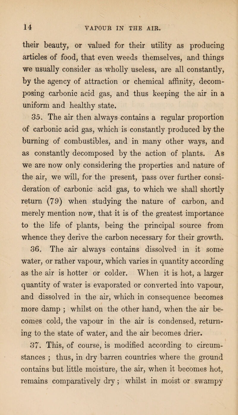 their beauty, or valued for their utility as producing articles of food, that even weeds themselves, and things we usually consider as wholly useless, are all constantly, by the agency of attraction or chemical affinity, decom¬ posing carbonic acid gas, and thus keeping the air in a uniform and healthy state. 35. The air then always contains a regular proportion of carbonic acid gas, which is constantly produced by the burning of combustibles, and in many other ways, and as constantly decomposed by the action of plants. As we are now only considering the properties and nature of the air, we will, for the present, pass over further consi¬ deration of carbonic acid gas, to which we shall shortly return (79) when studying the nature of carbon, and merely mention now, that it is of the greatest importance to the life of plants, being the principal source from whence they derive the carbon necessary for their growth. 36. The air always contains dissolved in it some water, or rather vapour, which varies in quantity according as the air is hotter or colder. When it is hot, a larger quantity of water is evaporated or converted into vapour, and dissolved in the air, which in consequence becomes more damp ; whilst on the other hand, when the air be¬ comes cold, the vapour in the air is condensed, return¬ ing to the state of water, and the air becomes drier. 37. This, of course, is modified according to circum¬ stances ; thus, in dry barren countries where the ground contains but little moisture, the air, when it becomes hot, remains comparatively dry; whilst in moist or swampy