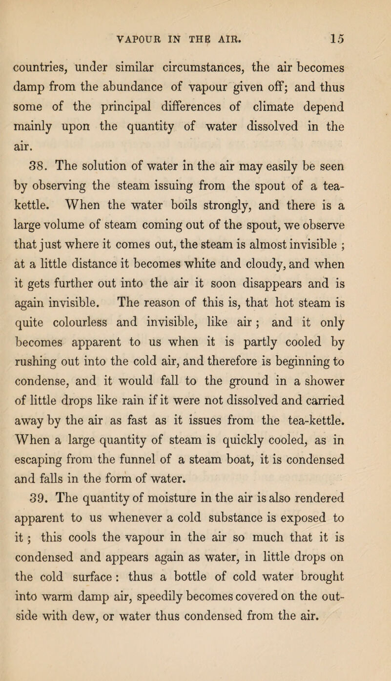 countries, under similar circumstances, the air becomes damp from the abundance of vapour given off; and thus some of the principal differences of climate depend mainly upon the quantity of water dissolved in the air. 38. The solution of water in the air may easily be seen by observing the steam issuing from the spout of a tea¬ kettle. When the water boils strongly, and there is a large volume of steam coming out of the spout, we observe that just where it comes out, the steam is almost invisible ; at a little distance it becomes white and cloudy, and when it gets further out into the air it soon disappears and is again invisible. The reason of this is, that hot steam is quite colourless and invisible, like air; and it only becomes apparent to us when it is partly cooled by rushing out into the cold air, and therefore is beginning to condense, and it would fall to the ground in a shower of little drops like rain if it were not dissolved and carried away by the air as fast as it issues from the tea-kettle. When a large quantity of steam is quickly cooled, as in escaping from the funnel of a steam boat, it is condensed and falls in the form of water. 39. The quantity of moisture in the air is also rendered apparent to us whenever a cold substance is exposed to it; this cools the vapour in the air so much that it is condensed and appears again as water, in little drops on the cold surface : thus a bottle of cold water brought into warm damp air, speedily becomes covered on the out¬ side with dew, or water thus condensed from the air.