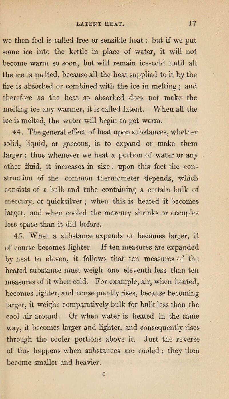 we then feel is called free or sensible heat: but if we put some ice into the kettle in place of water, it will not become warm so soon, but will remain ice-cold until all the ice is melted, because all the heat supplied to it by the fire is absorbed or combined with the ice in melting; and therefore as the heat so absorbed does not make the melting ice any warmer, it is called latent. When all the ice is melted, the water will begin to get warm. 44. The general effect of heat upon substances, whether solid, liquid, or gaseous, is to expand or make them larger; thus whenever we heat a portion of water or any other fluid, it increases in size : upon this fact the con¬ struction of the common thermometer depends, which consists of a bulb and tube containing a certain bulk of mercury, or quicksilver; when this is heated it becomes larger, and when cooled the mercury shrinks or occupies less space than it did before. 45. When a substance expands or becomes larger, it of course becomes lighter. If ten measures are expanded by heat to eleven, it follows that ten measures of the heated substance must weigh one eleventh less than ten measures of it when cold. For example, air, when heated, becomes lighter, and consequently rises, because becoming larger, it weighs comparatively bulk for bulk less than the cool air around. Or when water is heated in the same way, it becomes larger and lighter, and consequently rises through the cooler portions above it. Just the reverse of this happens when substances are cooled; they then become smaller and heavier. c