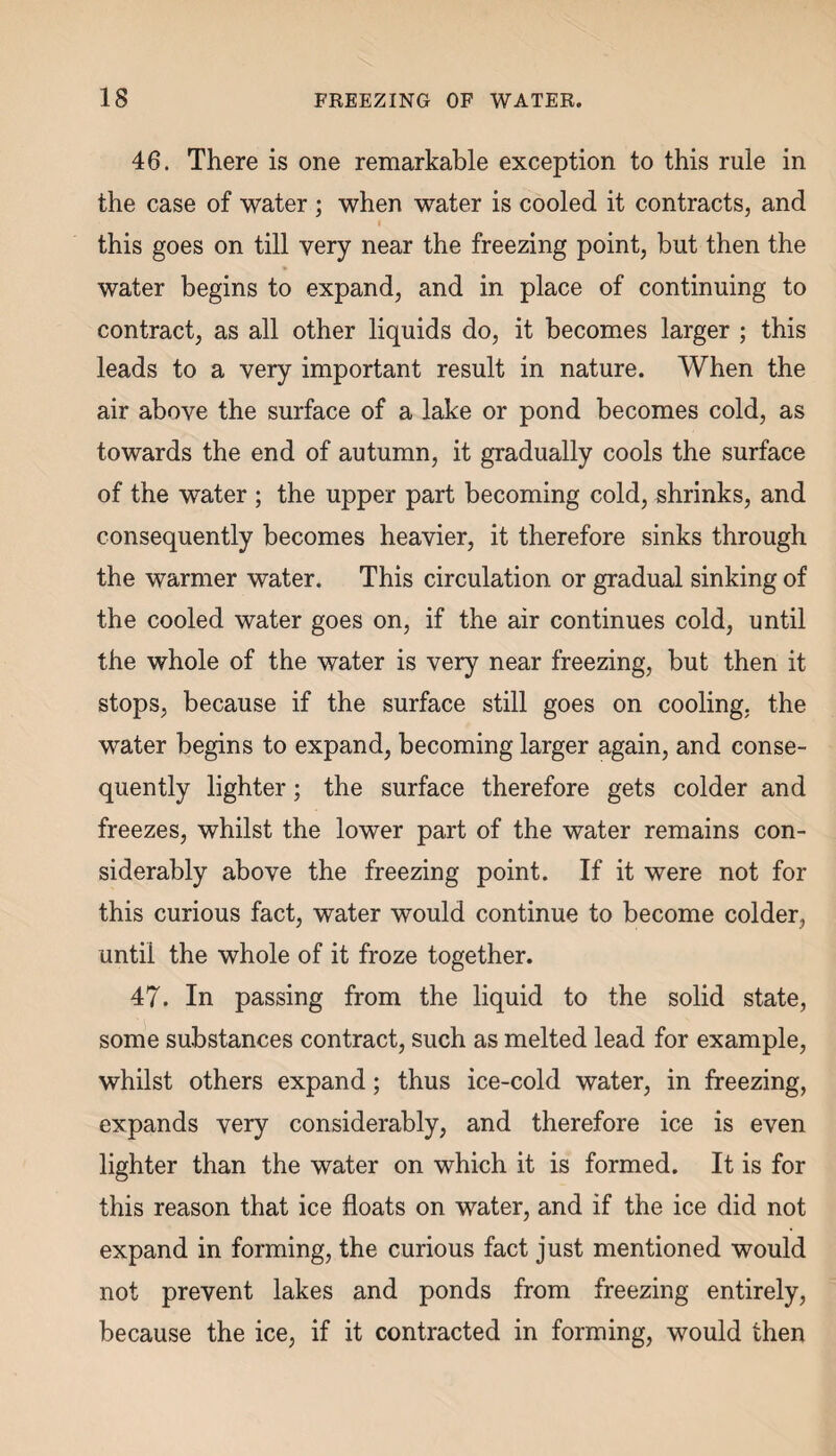 IS FREEZING OF WATER. 46. There is one remarkable exception to this rule in the case of water ; when water is cooled it contracts, and this goes on till very near the freezing point, but then the water begins to expand, and in place of continuing to contract, as all other liquids do, it becomes larger ; this leads to a very important result in nature. When the air above the surface of a lake or pond becomes cold, as towards the end of autumn, it gradually cools the surface of the water ; the upper part becoming cold, shrinks, and consequently becomes heavier, it therefore sinks through the warmer water. This circulation or gradual sinking of the cooled water goes on, if the air continues cold, until the whole of the water is very near freezing, but then it stops, because if the surface still goes on cooling, the water begins to expand, becoming larger again, and conse¬ quently lighter; the surface therefore gets colder and freezes, whilst the lower part of the water remains con¬ siderably above the freezing point. If it were not for this curious fact, water would continue to become colder, until the whole of it froze together. 47. In passing from the liquid to the solid state, some substances contract, such as melted lead for example, whilst others expand; thus ice-cold water, in freezing, expands very considerably, and therefore ice is even lighter than the water on which it is formed. It is for this reason that ice floats on water, and if the ice did not expand in forming, the curious fact just mentioned would not prevent lakes and ponds from freezing entirely, because the ice, if it contracted in forming, would then