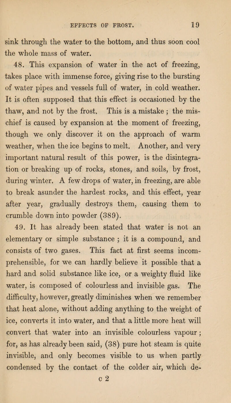 EFFECTS OF FROST. ID sink through the water to the bottom, and thus soon cool the whole mass of water. 48. This expansion of water in the act of freezing, takes place with immense force, giving rise to the bursting of water pipes and vessels full of water, in cold weather. It is often supposed that this effect is occasioned by the thaw, and not by the frost. This is a mistake ; the mis¬ chief is caused by expansion at the moment of freezing, though we only discover it on the approach of warm weather, when the ice begins to melt. Another, and very important natural result of this power, is the disintegra¬ tion or breaking up of rocks, stones, and soils, by frost, during winter. A few drops of water, in freezing, are able to break asunder the hardest rocks, and this effect, year after year, gradually destroys them, causing them to crumble down into powder (389). 49. It has already been stated that water is not an elementary or simple substance ; it is a compound, and consists of two gases. This fact at first seems incom¬ prehensible, for we can hardly believe it possible that a hard and solid substance like ice, or a weighty fluid like water, is composed of colourless and invisible gas. The difficulty, however, greatly diminishes when we remember that heat alone, without adding anything to the weight of ice, converts it into water, and that a little more heat will convert that water into an invisible colourless vapour; for, as has already been said, (38) pure hot steam is quite invisible, and only becomes visible to us when partly condensed by the contact of the colder air, which de-