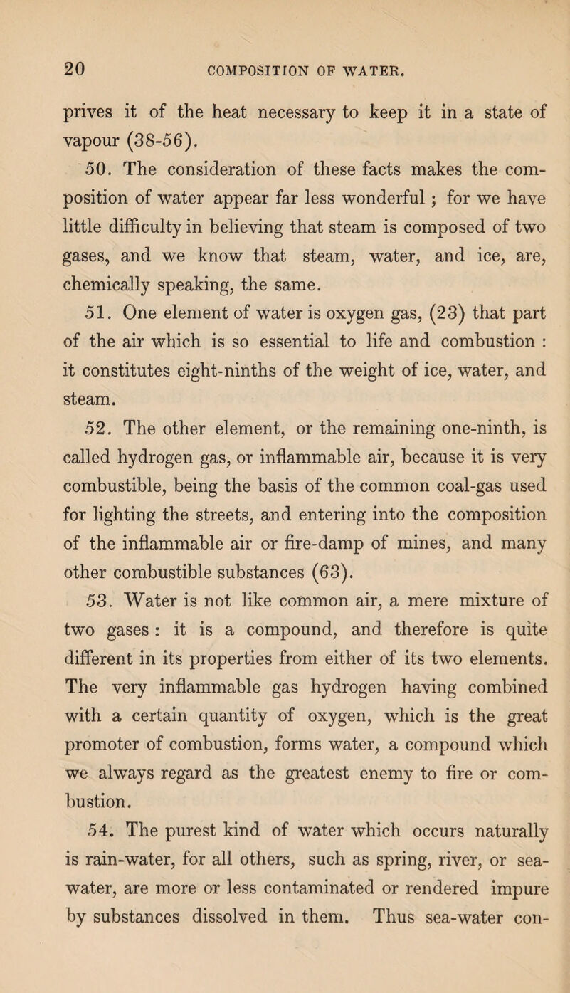 prives it of the heat necessary to keep it in a state of vapour (38-56). 50. The consideration of these facts makes the com¬ position of water appear far less wonderful; for we have little difficulty in believing that steam is composed of two gases, and we know that steam, water, and ice, are, chemically speaking, the same. 51. One element of water is oxygen gas, (23) that part of the air which is so essential to life and combustion : it constitutes eight-ninths of the weight of ice, water, and steam. 52. The other element, or the remaining one-ninth, is called hydrogen gas, or inflammable air, because it is very combustible, being the basis of the common coal-gas used for lighting the streets, and entering into the composition of the inflammable air or fire-damp of mines, and many other combustible substances (63). 53. Water is not like common air, a mere mixture of two gases : it is a compound, and therefore is quite different in its properties from either of its two elements. The very inflammable gas hydrogen having combined with a certain quantity of oxygen, which is the great promoter of combustion, forms water, a compound which we always regard as the greatest enemy to fire or com¬ bustion. 54. The purest kind of water which occurs naturally is rain-water, for all others, such as spring, river, or sea¬ water, are more or less contaminated or rendered impure by substances dissolved in them. Thus sea-water con-