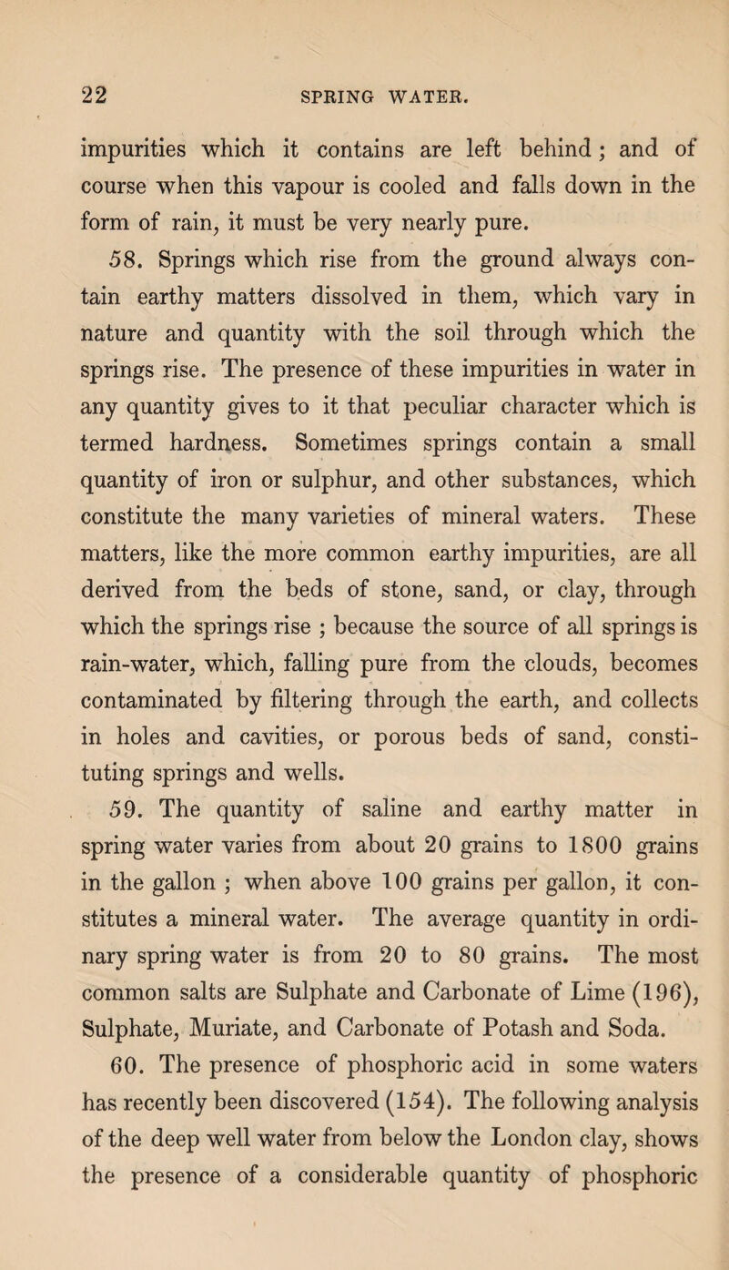 impurities which it contains are left behind; and of course when this vapour is cooled and falls down in the form of rain, it must be very nearly pure. 58. Springs which rise from the ground always con¬ tain earthy matters dissolved in them, which vary in nature and quantity with the soil through which the springs rise. The presence of these impurities in water in any quantity gives to it that peculiar character which is termed hardness. Sometimes springs contain a small quantity of iron or sulphur, and other substances, which constitute the many varieties of mineral waters. These matters, like the more common earthy impurities, are all derived from the beds of stone, sand, or clay, through which the springs rise ; because the source of all springs is rain-water, which, falling pure from the clouds, becomes contaminated by filtering through the earth, and collects in holes and cavities, or porous beds of sand, consti¬ tuting springs and wells. 59. The quantity of saline and earthy matter in spring water varies from about 20 grains to 1800 grains in the gallon ; when above 100 grains per gallon, it con¬ stitutes a mineral water. The average quantity in ordi¬ nary spring water is from 20 to 80 grains. The most common salts are Sulphate and Carbonate of Lime (196), Sulphate, Muriate, and Carbonate of Potash and Soda. 60. The presence of phosphoric acid in some waters has recently been discovered (154). The following analysis of the deep well water from below the London clay, shows the presence of a considerable quantity of phosphoric