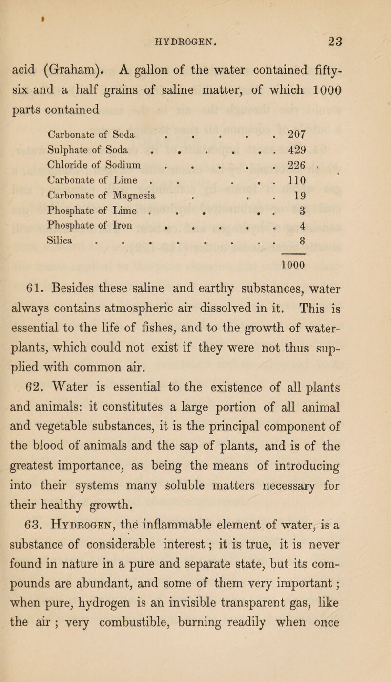 » HYDROGEN. 23 acid (Graham). A gallon of the water contained fifty- six and a half grains of saline matter, parts contained of which 1000 Carbonate of Soda . . . . . 207 Sulphate of Soda .... . . 429 Chloride of Sodium . . . . . 226 ■ Carbonate of Lime . . . 110 Carbonate of Magnesia . 19 Phosphate of Lime . . . . . 3 Phosphate of Iron . . . . 4 Silica ...... . . 8 1000 61. Besides these saline and earthy substances, water always contains atmospheric air dissolved in it. This is essential to the life of fishes, and to the growth of water- plants, which could not exist if they were not thus sup¬ plied with common air. 62. Water is essential to the existence of all plants and animals: it constitutes a large portion of all animal and vegetable substances, it is the principal component of the blood of animals and the sap of plants, and is of the greatest importance, as being the means of introducing into their systems many soluble matters necessary for their healthy growth. 6*3. Hydrogen, the inflammable element of water, is a substance of considerable interest; it is true, it is never found in nature in a pure and separate state, but its com¬ pounds are abundant, and some of them very important; when pure, hydrogen is an invisible transparent gas, like the air ; very combustible, burning readily when once