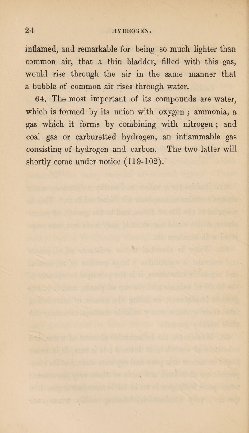 inflamed, and remarkable for being so much lighter than common air, that a thin bladder, filled with this gas, would rise through the air in the same manner that a bubble of common air rises through water. 64. The most important of its compounds are water, which is formed by its union with oxygen ; ammonia, a gas which it forms by combining with nitrogen ; and coal gas or carburetted hydrogen, an inflammable gas consisting of hydrogen and carbon. The two latter will shortly come under notice (119-102).
