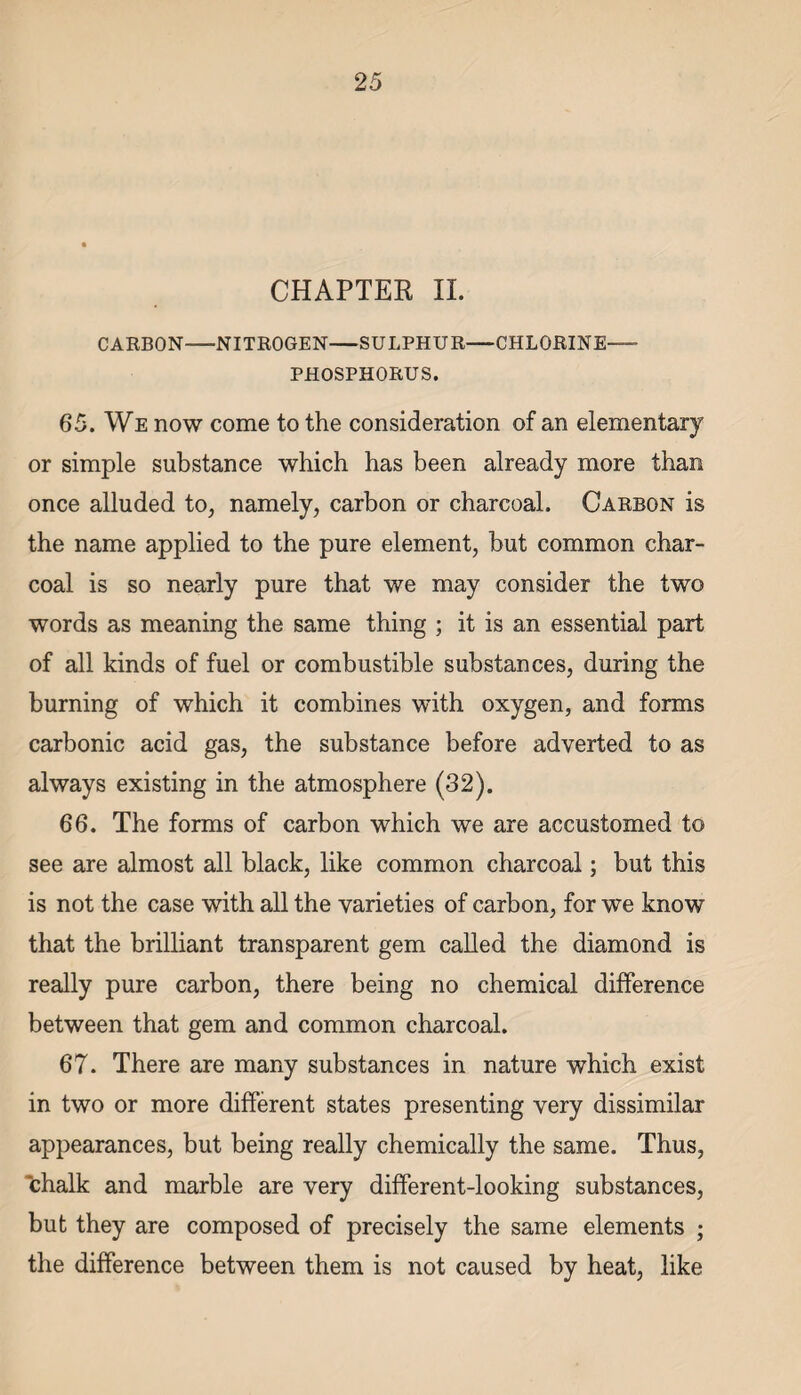 CHAPTER II. CARBON-NITROGEN-SULPHUR-CHLORINE- PHOSPHORUS. 65. We now come to the consideration of an elementary or simple substance which has been already more than once alluded to, namely, carbon or charcoal. Carbon is the name applied to the pure element, but common char¬ coal is so nearly pure that we may consider the two words as meaning the same thing ; it is an essential part of all kinds of fuel or combustible substances, during the burning of which it combines with oxygen, and forms carbonic acid gas, the substance before adverted to as always existing in the atmosphere (32). 66. The forms of carbon which we are accustomed to see are almost all black, like common charcoal; but this is not the case with all the varieties of carbon, for we know that the brilliant transparent gem called the diamond is really pure carbon, there being no chemical difference between that gem and common charcoal. 67. There are many substances in nature which exist in two or more different states presenting very dissimilar appearances, but being really chemically the same. Thus, chalk and marble are very different-looking substances, but they are composed of precisely the same elements ; the difference between them is not caused by heat, like