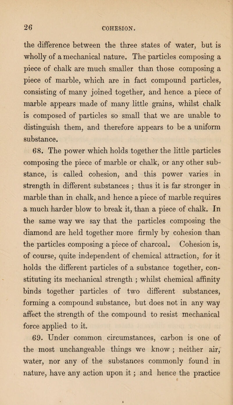 the difference between the three states of water, but is wholly of a mechanical nature. The particles composing a piece of chalk are much smaller than those composing a piece of marble, which are in fact compound particles, consisting of many joined together, and hence a piece of marble appears made of many little grains, whilst chalk is composed of particles so small that we are unable to distinguish them, and therefore appears to be a uniform substance. 68. The power which holds together the little particles composing the piece of marble or chalk, or any other sub¬ stance, is called cohesion, and this power varies in strength in different substances ; thus it is far stronger in marble than in chalk, and hence a piece of marble requires a much harder blow to break it, than a piece of chalk. In the same way we say that the particles composing the diamond are held together more firmly by cohesion than the particles composing a piece of charcoal. Cohesion is, of course, quite independent of chemical attraction, for it holds the different particles of a substance together, con¬ stituting its mechanical strength ; whilst chemical affinity binds together particles of two different substances, forming a compound substance, but does not in any way affect the strength of the compound to resist mechanical force applied to it. 69. Under common circumstances, carbon is one of the most unchangeable things we know ; neither air, water, nor any of the substances commonly found in nature, have any action upon it; and hence the practice