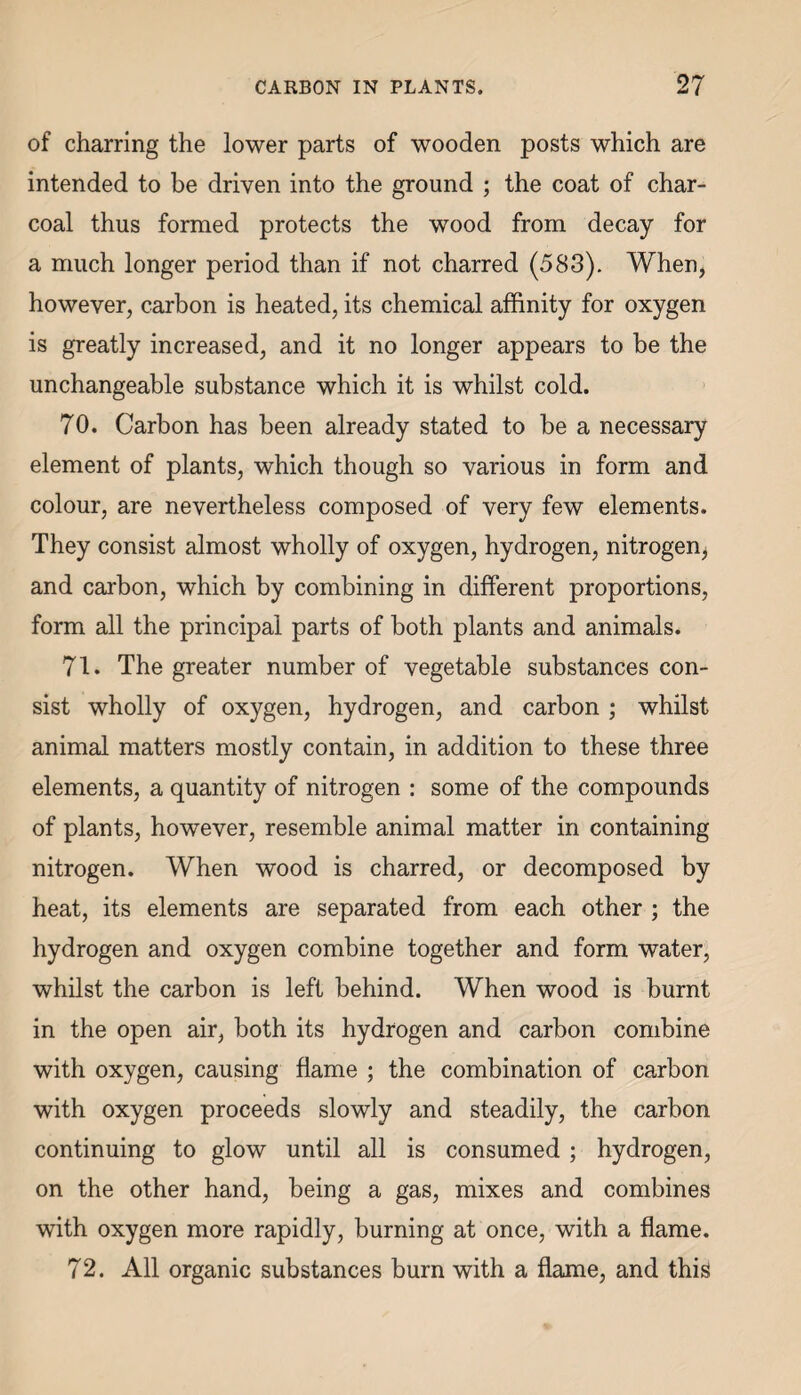 of charring the lower parts of wooden posts which are intended to be driven into the ground ; the coat of char¬ coal thus formed protects the wood from decay for a much longer period than if not charred (583). When, however, carbon is heated, its chemical affinity for oxygen is greatly increased, and it no longer appears to be the unchangeable substance which it is whilst cold. 70. Carbon has been already stated to be a necessary element of plants, which though so various in form and colour, are nevertheless composed of very few elements. They consist almost wholly of oxygen, hydrogen, nitrogen, and carbon, which by combining in different proportions, form all the principal parts of both plants and animals. 71. The greater number of vegetable substances con¬ sist wholly of oxygen, hydrogen, and carbon ; whilst animal matters mostly contain, in addition to these three elements, a quantity of nitrogen : some of the compounds of plants, however, resemble animal matter in containing nitrogen. When wood is charred, or decomposed by heat, its elements are separated from each other ; the hydrogen and oxygen combine together and form water, whilst the carbon is left behind. When wood is burnt in the open air, both its hydrogen and carbon combine with oxygen, causing flame ; the combination of carbon with oxygen proceeds slowly and steadily, the carbon continuing to glow until all is consumed ; hydrogen, on the other hand, being a gas, mixes and combines with oxygen more rapidly, burning at once, with a flame. 72. All organic substances burn with a flame, and this