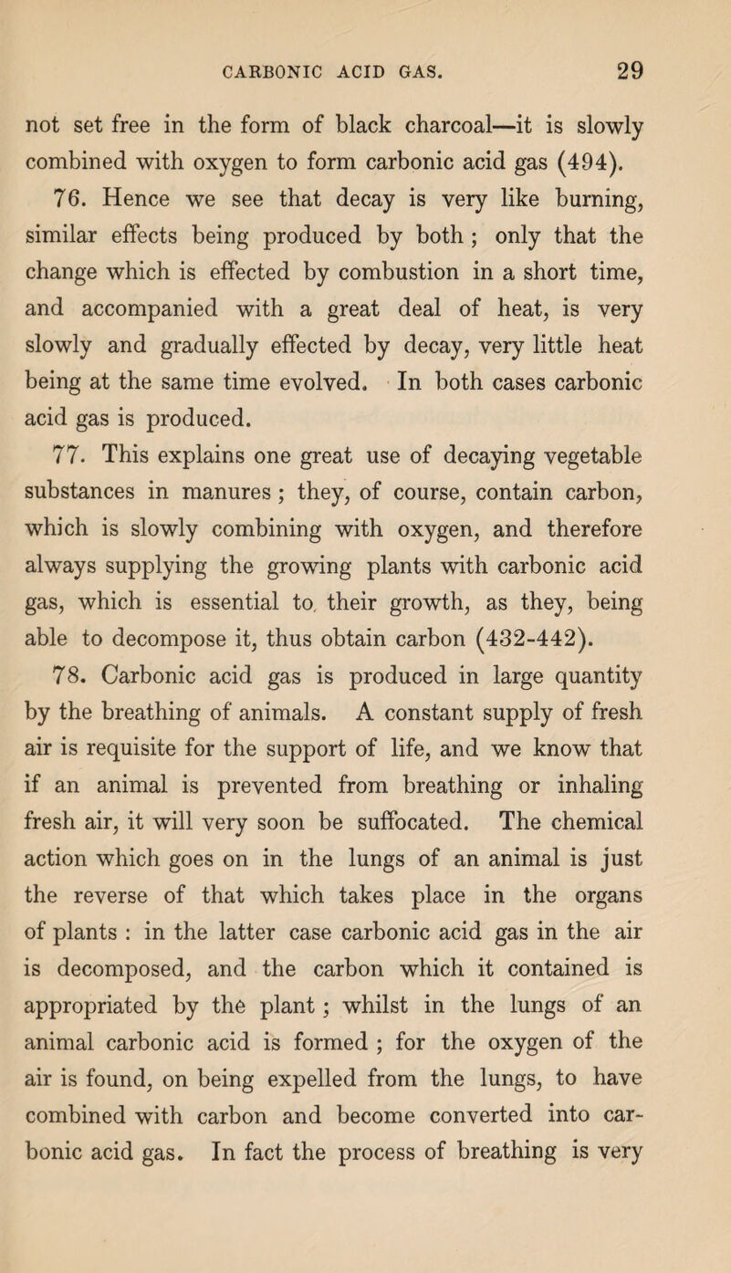 not set free in the form of black charcoal—it is slowly combined with oxygen to form carbonic acid gas (494). 76. Hence we see that decay is very like burning, similar effects being produced by both ; only that the change which is effected by combustion in a short time, and accompanied with a great deal of heat, is very slowly and gradually effected by decay, very little heat being at the same time evolved. In both cases carbonic acid gas is produced. 77. This explains one great use of decaying vegetable substances in manures; they, of course, contain carbon, which is slowly combining with oxygen, and therefore always supplying the growing plants with carbonic acid gas, which is essential to. their growth, as they, being able to decompose it, thus obtain carbon (432-442). 78. Carbonic acid gas is produced in large quantity by the breathing of animals. A constant supply of fresh air is requisite for the support of life, and we know that if an animal is prevented from breathing or inhaling fresh air, it will very soon be suffocated. The chemical action which goes on in the lungs of an animal is just the reverse of that which takes place in the organs of plants : in the latter case carbonic acid gas in the air is decomposed, and the carbon which it contained is appropriated by the plant; whilst in the lungs of an animal carbonic acid is formed ; for the oxygen of the air is found, on being expelled from the lungs, to have combined with carbon and become converted into car¬ bonic acid gas. In fact the process of breathing is very