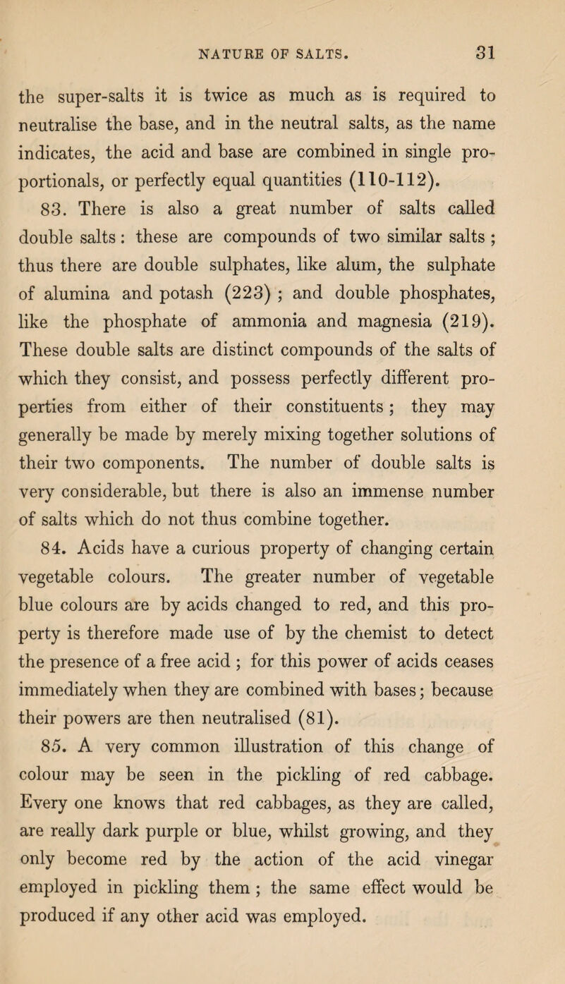 the super-salts it is twice as much as is required to neutralise the base, and in the neutral salts, as the name indicates, the acid and base are combined in single pro¬ portionals, or perfectly equal quantities (110-112). 83. There is also a great number of salts called double salts: these are compounds of two similar salts ; thus there are double sulphates, like alum, the sulphate of alumina and potash (223) ; and double phosphates, like the phosphate of ammonia and magnesia (219). These double salts are distinct compounds of the salts of which they consist, and possess perfectly different pro¬ perties from either of their constituents; they may generally be made by merely mixing together solutions of their two components. The number of double salts is very considerable, but there is also an immense number of salts which do not thus combine together. 84. Acids have a curious property of changing certain vegetable colours. The greater number of vegetable blue colours are by acids changed to red, and this pro¬ perty is therefore made use of by the chemist to detect the presence of a free acid ; for this power of acids ceases immediately when they are combined with bases; because their powers are then neutralised (81). 85. A very common illustration of this change of colour may be seen in the pickling of red cabbage. Every one knows that red cabbages, as they are called, are really dark purple or blue, whilst growing, and they only become red by the action of the acid vinegar employed in pickling them ; the same effect would be produced if any other acid was employed.