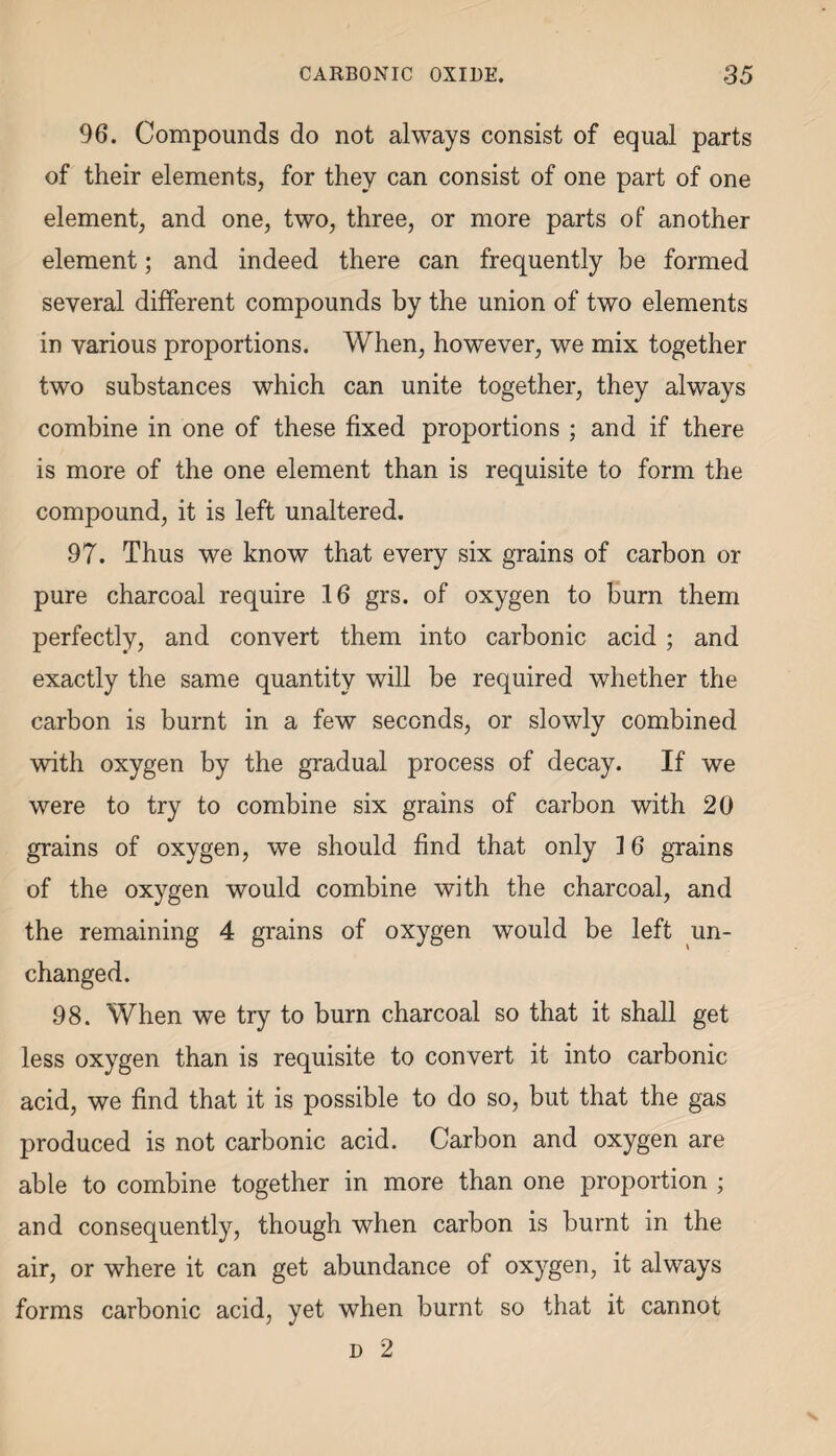 96. Compounds do not always consist of equal parts of their elements, for they can consist of one part of one element, and one, two, three, or more parts of another element; and indeed there can frequently be formed several different compounds by the union of two elements in various proportions. When, however, we mix together two substances which can unite together, they always combine in one of these fixed proportions ; and if there is more of the one element than is requisite to form the compound, it is left unaltered. 97. Thus we know that every six grains of carbon or pure charcoal require 16 grs. of oxygen to burn them perfectly, and convert them into carbonic acid ; and exactly the same quantity will be required whether the carbon is burnt in a few seconds, or slowly combined with oxygen by the gradual process of decay. If we were to try to combine six grains of carbon with 20 grains of oxygen, we should find that only 16 grains of the oxygen would combine with the charcoal, and the remaining 4 grains of oxygen would be left un¬ changed. 98. When we try to burn charcoal so that it shall get less oxygen than is requisite to convert it into carbonic acid, we find that it is possible to do so, but that the gas produced is not carbonic acid. Carbon and oxygen are able to combine together in more than one proportion ; and consequently, though when carbon is burnt in the air, or where it can get abundance of oxygen, it always forms carbonic acid, yet when burnt so that it cannot d 2