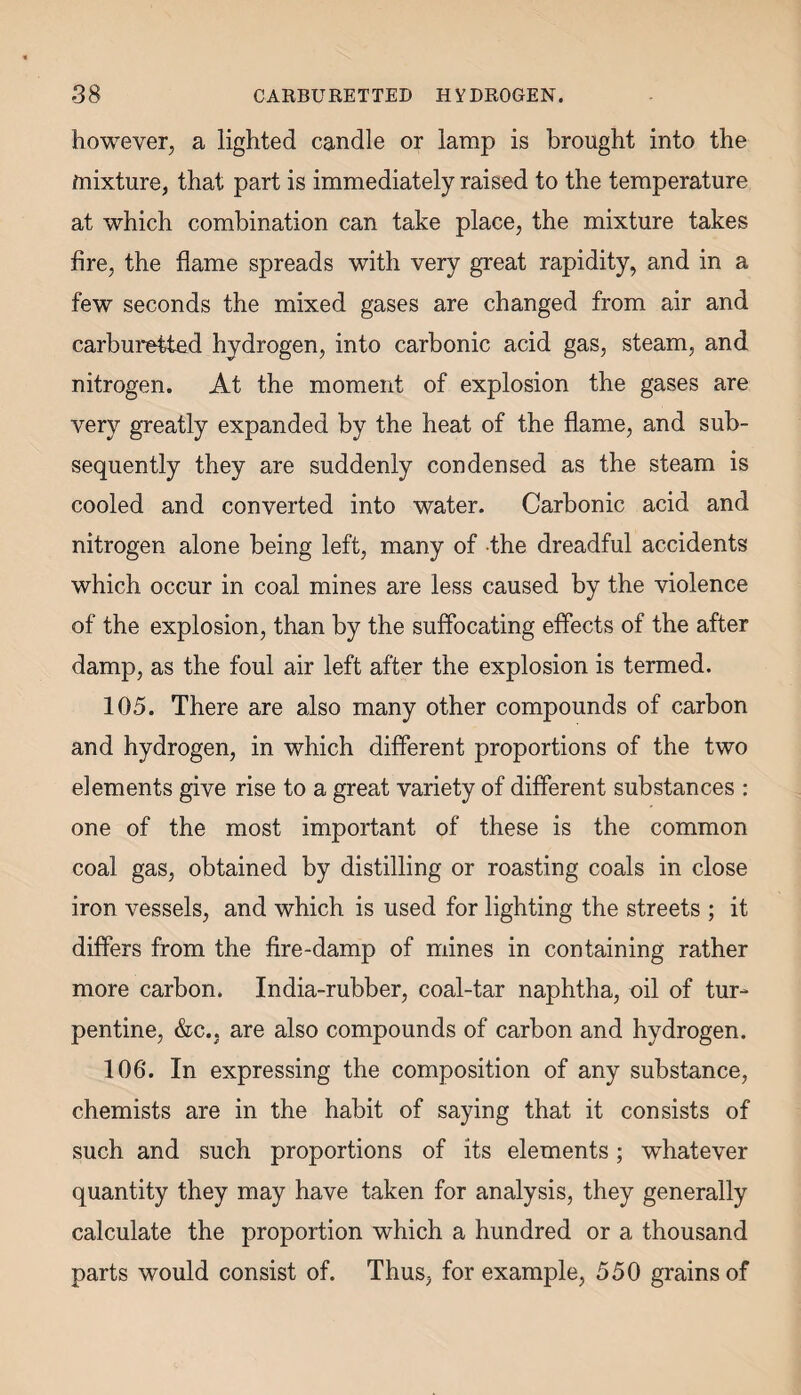 however, a lighted candle or lamp is brought into the mixture, that part is immediately raised to the temperature at which combination can take place, the mixture takes fire, the flame spreads with very great rapidity, and in a few seconds the mixed gases are changed from air and carburetted hydrogen, into carbonic acid gas, steam, and nitrogen. At the moment of explosion the gases are very greatly expanded by the heat of the flame, and sub¬ sequently they are suddenly condensed as the steam is cooled and converted into water. Carbonic acid and nitrogen alone being left, many of the dreadful accidents which occur in coal mines are less caused by the violence of the explosion, than by the suffocating effects of the after damp, as the foul air left after the explosion is termed. 105. There are also many other compounds of carbon and hydrogen, in which different proportions of the two elements give rise to a great variety of different substances : one of the most important of these is the common coal gas, obtained by distilling or roasting coals in close iron vessels, and which is used for lighting the streets ; it differs from the fire-damp of mines in containing rather more carbon. India-rubber, coal-tar naphtha, oil of tur¬ pentine, &c.. are also compounds of carbon and hydrogen. 106. In expressing the composition of any substance, chemists are in the habit of saying that it consists of such and such proportions of its elements; whatever quantity they may have taken for analysis, they generally calculate the proportion which a hundred or a thousand parts would consist of. Thus, for example, 550 grains of