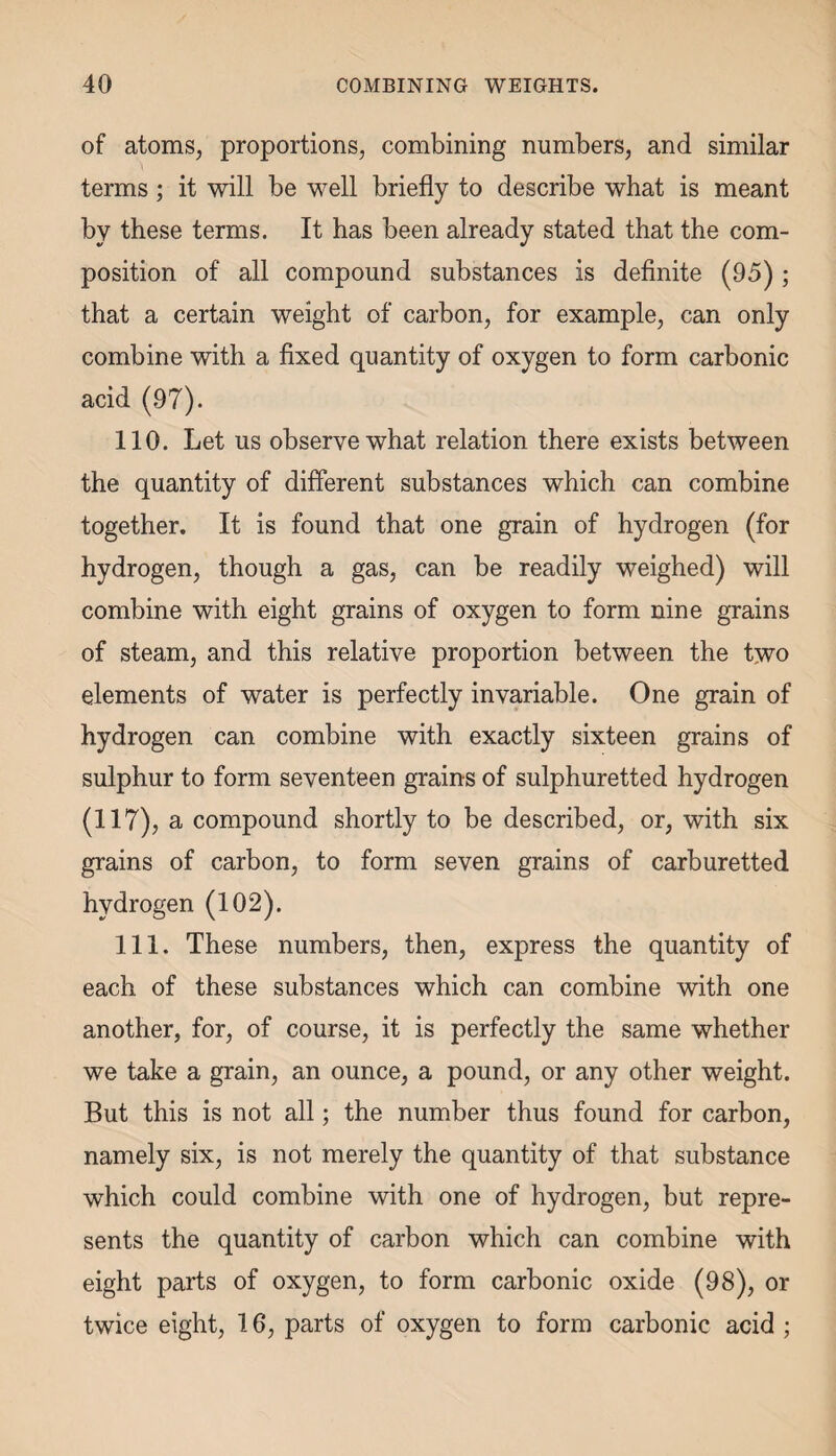 of atoms, proportions, combining numbers, and similar terms; it will be well briefly to describe what is meant by these terms. It has been already stated that the com¬ position of all compound substances is definite (95); that a certain weight of carbon, for example, can only combine with a fixed quantity of oxygen to form carbonic acid (97). 110. Let us observe what relation there exists between the quantity of different substances which can combine together. It is found that one grain of hydrogen (for hydrogen, though a gas, can be readily weighed) will combine with eight grains of oxygen to form nine grains of steam, and this relative proportion between the two elements of water is perfectly invariable. One grain of hydrogen can combine with exactly sixteen grains of sulphur to form seventeen grains of sulphuretted hydrogen (117), a compound shortly to be described, or, with six grains of carbon, to form seven grains of carburetted hydrogen (102). 111. These numbers, then, express the quantity of each of these substances which can combine with one another, for, of course, it is perfectly the same whether we take a grain, an ounce, a pound, or any other weight. But this is not all; the number thus found for carbon, namely six, is not merely the quantity of that substance which could combine with one of hydrogen, but repre¬ sents the quantity of carbon which can combine with eight parts of oxygen, to form carbonic oxide (98), or twice eight, 16, parts of oxygen to form carbonic acid ;