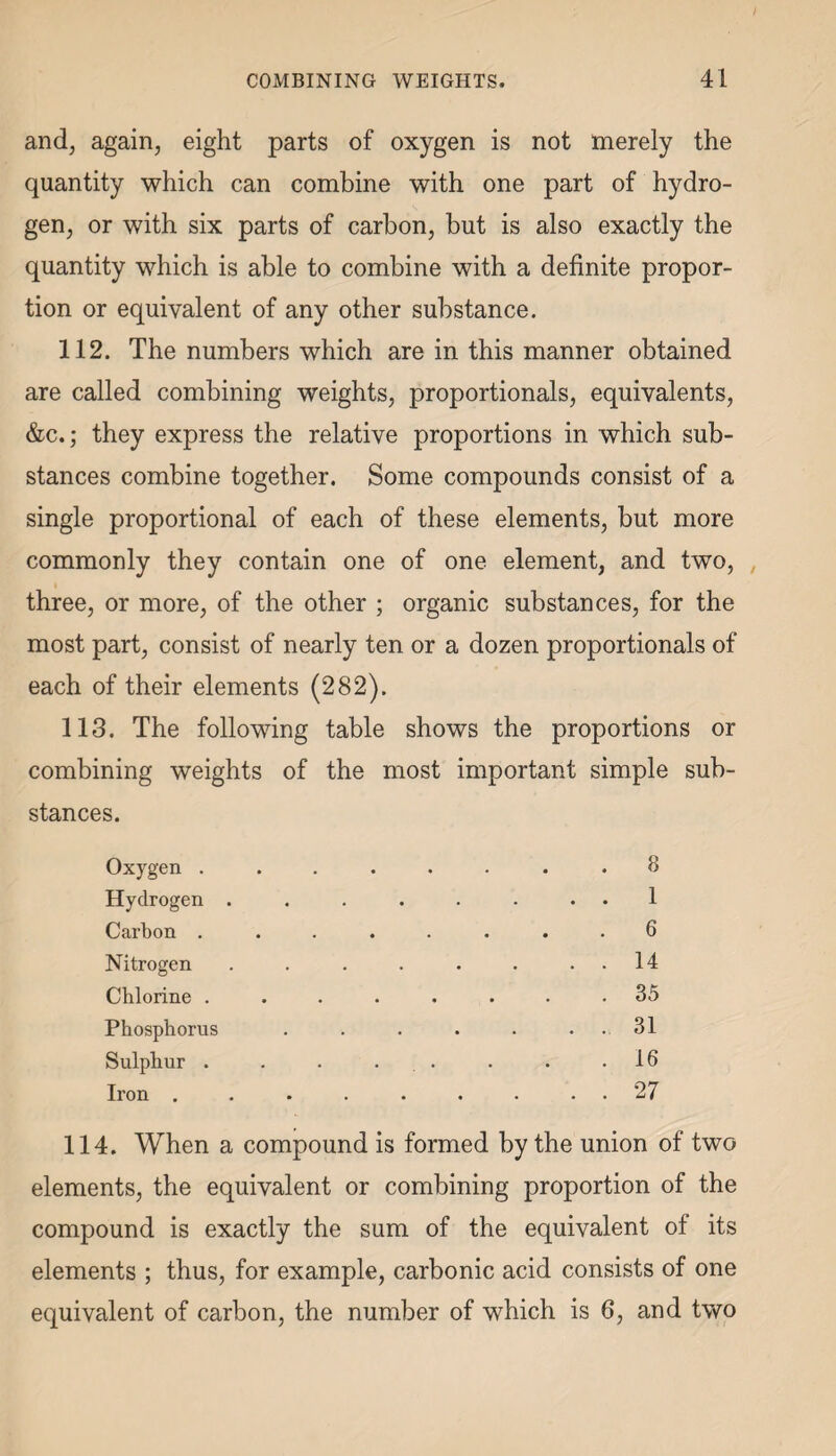 and, again, eight parts of oxygen is not merely the quantity which can combine with one part of hydro¬ gen, or with six parts of carbon, but is also exactly the quantity which is able to combine with a definite propor¬ tion or equivalent of any other substance. 112. The numbers which are in this manner obtained are called combining weights, proportionals, equivalents, &c.; they express the relative proportions in which sub¬ stances combine together. Some compounds consist of a single proportional of each of these elements, but more commonly they contain one of one element, and two, three, or more, of the other ; organic substances, for the most part, consist of nearly ten or a dozen proportionals of each of their elements (282). 113. The following table shows the proportions or combining weights of the most important simple sub¬ stances. Oxygen ...... . 8 Hydrogen ...... . . 1 Carbon ...... . 6 Nitrogen ...... . . 14 Chlorine ...... . 35 Phosphorus . . . 31 Sulphur . . . ... . 16 Iron ....... . . 27 114. When a compound is formed by the union of two elements, the equivalent or combining proportion of the compound is exactly the sum of the equivalent of its elements ; thus, for example, carbonic acid consists of one equivalent of carbon, the number of which is 6, and two