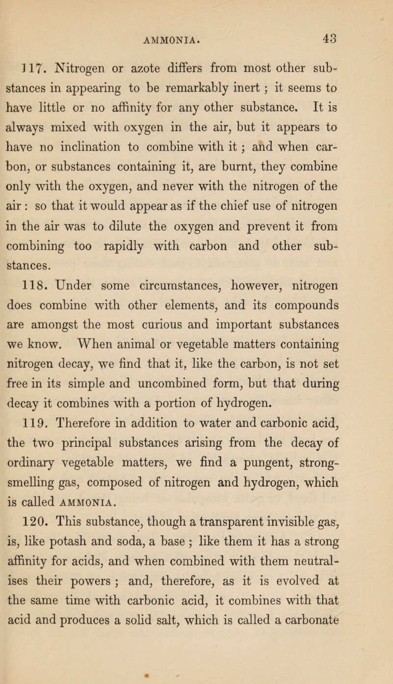 317. Nitrogen or azote differs from most other sub¬ stances in appearing to be remarkably inert ; it seems to have little or no affinity for any other substance. It is always mixed with oxygen in the air, but it appears to have no inclination to combine with it; and when car¬ bon, or substances containing it, are burnt, they combine only with the oxygen, and never with the nitrogen of the air : so that it would appear as if the chief use of nitrogen in the air was to dilute the oxygen and prevent it from combining too rapidly with carbon and other sub¬ stances. 118. Under some circumstances, however, nitrogen does combine with other elements, and its compounds are amongst the most curious and important substances we know. When animal or vegetable matters containing nitrogen decay, we find that it, like the carbon, is not set free in its simple and uncombined form, but that during decay it combines with a portion of hydrogen. 119. Therefore in addition to water and carbonic acid, the two principal substances arising from the decay of ordinary vegetable matters, we find a pungent, strong¬ smelling gas, composed of nitrogen and hydrogen, which is called ammonia. 120. This substance, though a transparent invisible gas, is, like potash and soda, a base ; like them it has a strong affinity for acids, and when combined with them neutral¬ ises their powers ; and, therefore, as it is evolved at the same time with carbonic acid, it combines with that acid and produces a solid salt, which is called a carbonate