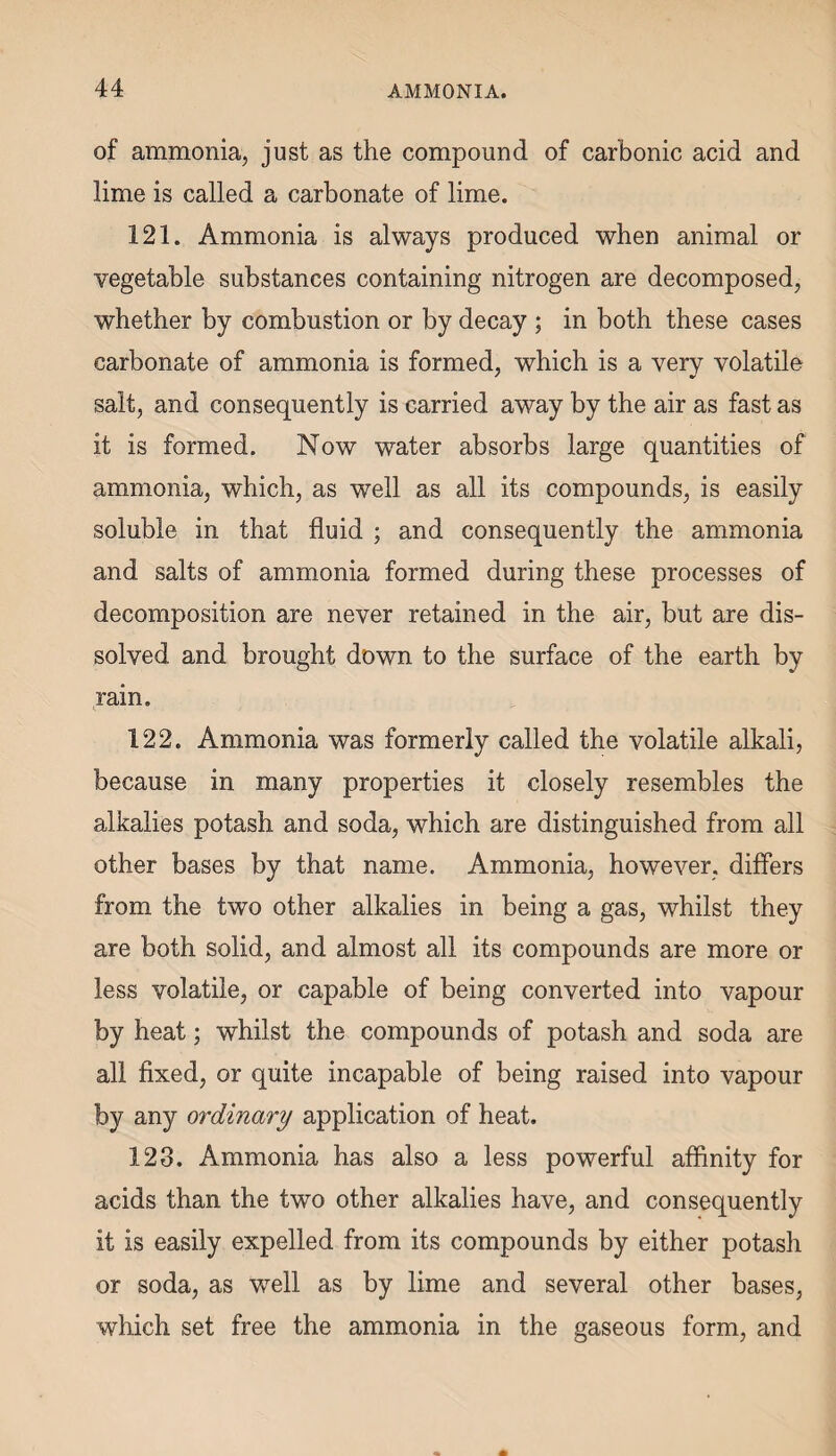 of ammonia, just as the compound of carbonic acid and lime is called a carbonate of lime. 121. Ammonia is always produced when animal or vegetable substances containing nitrogen are decomposed, whether by combustion or by decay ; in both these cases carbonate of ammonia is formed, which is a very volatile salt, and consequently is carried away by the air as fast as it is formed. Now water absorbs large quantities of ammonia, which, as well as all its compounds, is easily soluble in that fluid ; and consequently the ammonia and salts of ammonia formed during these processes of decomposition are never retained in the air, but are dis¬ solved and brought down to the surface of the earth by rain. 122. Ammonia was formerly called the volatile alkali, because in many properties it closely resembles the alkalies potash and soda, which are distinguished from all other bases by that name. Ammonia, however, differs from the two other alkalies in being a gas, whilst they are both solid, and almost all its compounds are more or less volatile, or capable of being converted into vapour by heat; whilst the compounds of potash and soda are all fixed, or quite incapable of being raised into vapour by any ordinary application of heat. 128. Ammonia has also a less powerful affinity for acids than the two other alkalies have, and consequently it is easily expelled from its compounds by either potash or soda, as well as by lime and several other bases, which set free the ammonia in the gaseous form, and
