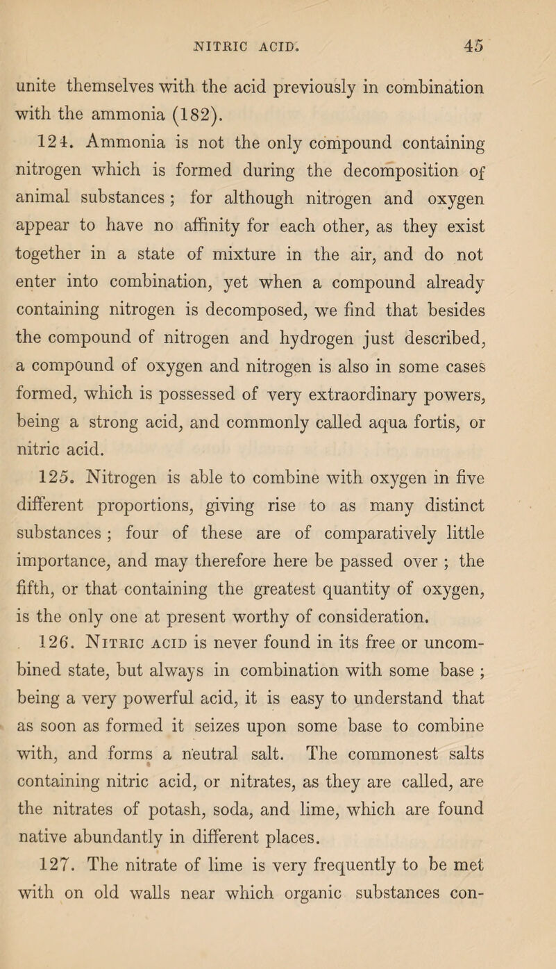 unite themselves with the acid previously in combination with the ammonia (182). 124. Ammonia is not the only compound containing nitrogen which is formed during the decomposition of animal substances; for although nitrogen and oxygen appear to have no affinity for each other, as they exist together in a state of mixture in the air, and do not enter into combination, yet when a compound already containing nitrogen is decomposed, we find that besides the compound of nitrogen and hydrogen just described, a compound of oxygen and nitrogen is also in some cases formed, which is possessed of very extraordinary powers, being a strong acid, and commonly called aqua fortis, or nitric acid. 125. Nitrogen is able to combine with oxygen in five different proportions, giving rise to as many distinct substances; four of these are of comparatively little importance, and may therefore here be passed over ; the fifth, or that containing the greatest quantity of oxygen, is the only one at present worthy of consideration. 126'. Nitric acid is never found in its free or uncom¬ bined state, but always in combination with some base ; being a very powerful acid, it is easy to understand that as soon as formed it seizes upon some base to combine with, and forms a neutral salt. The commonest salts containing nitric acid, or nitrates, as they are called, are the nitrates of potash, soda, and lime, which are found native abundantly in different places. 127. The nitrate of lime is very frequently to be met with on old walls near which organic substances con-