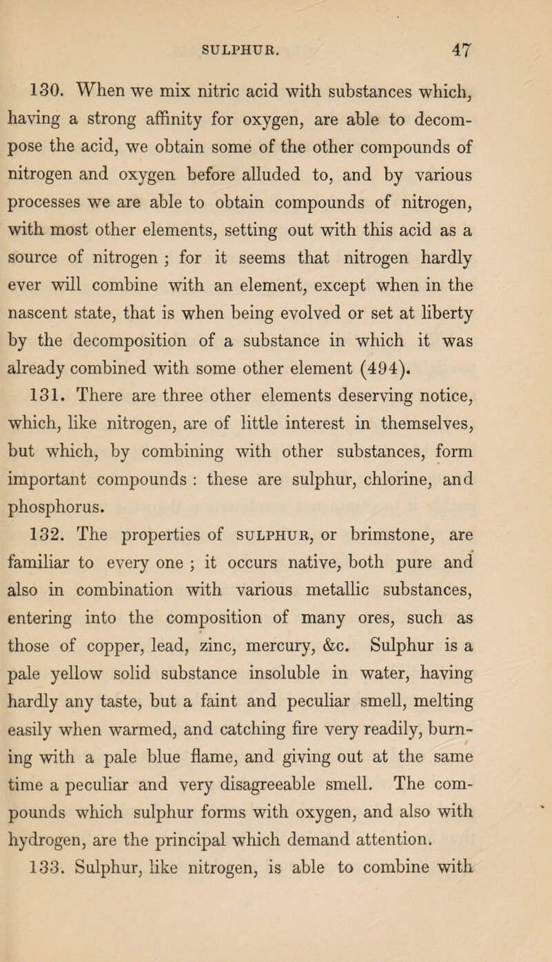 130. When we mix nitric acid with substances which, having a strong affinity for oxygen, are able to decom¬ pose the acid, we obtain some of the other compounds of nitrogen and oxygen before alluded to, and by various processes we are able to obtain compounds of nitrogen, with most other elements, setting out with this acid as a source of nitrogen ; for it seems that nitrogen hardly ever will combine with an element, except when in the nascent state, that is when being evolved or set at liberty by the decomposition of a substance in which it was already combined with some other element (494). 131. There are three other elements deserving notice, which, like nitrogen, are of little interest in themselves, but which, by combining with other substances, form important compounds : these are sulphur, chlorine, and phosphorus. 132. The properties of sulphur, or brimstone, are familiar to every one ; it occurs native, both pure and also in combination with various metallic substances, entering into the composition of many ores, such as those of copper, lead, zinc, mercury, &c. Sulphur is a pale yellow solid substance insoluble in water, having hardly any taste, but a faint and peculiar smell, melting easily when warmed, and catching fire very readily, burn¬ ing with a pale blue flame, and giving out at the same time a peculiar and very disagreeable smell. The com¬ pounds which sulphur forms with oxygen, and also with hydrogen, are the principal which demand attention. 133. Sulphur, like nitrogen, is able to combine with