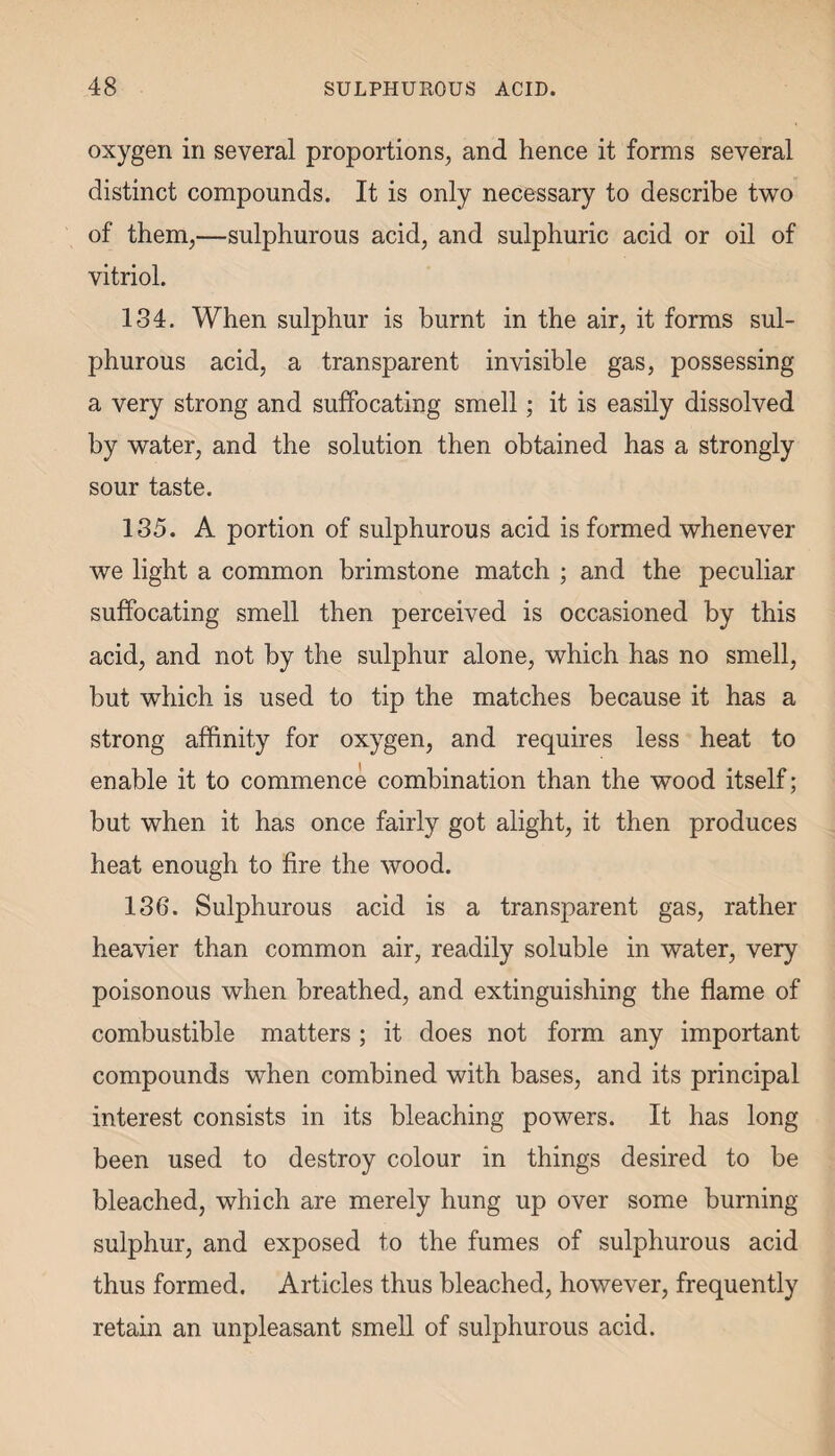oxygen in several proportions, and hence it forms several distinct compounds. It is only necessary to describe two of them,—sulphurous acid, and sulphuric acid or oil of vitriol. 134. When sulphur is burnt in the air, it forms sul¬ phurous acid, a transparent invisible gas, possessing a very strong and suffocating smell; it is easily dissolved by water, and the solution then obtained has a strongly sour taste. 135. A portion of sulphurous acid is formed whenever we light a common brimstone match ; and the peculiar suffocating smell then perceived is occasioned by this acid, and not by the sulphur alone, which has no smell, but which is used to tip the matches because it has a strong affinity for oxygen, and requires less heat to enable it to commence combination than the wood itself; but when it has once fairly got alight, it then produces heat enough to fire the wood. 136. Sulphurous acid is a transparent gas, rather heavier than common air, readily soluble in water, very poisonous when breathed, and extinguishing the flame of combustible matters ; it does not form any important compounds when combined with bases, and its principal interest consists in its bleaching powers. It has long been used to destroy colour in things desired to be bleached, which are merely hung up over some burning- sulphur, and exposed to the fumes of sulphurous acid thus formed. Articles thus bleached, however, frequently retain an unpleasant smell of sulphurous acid.