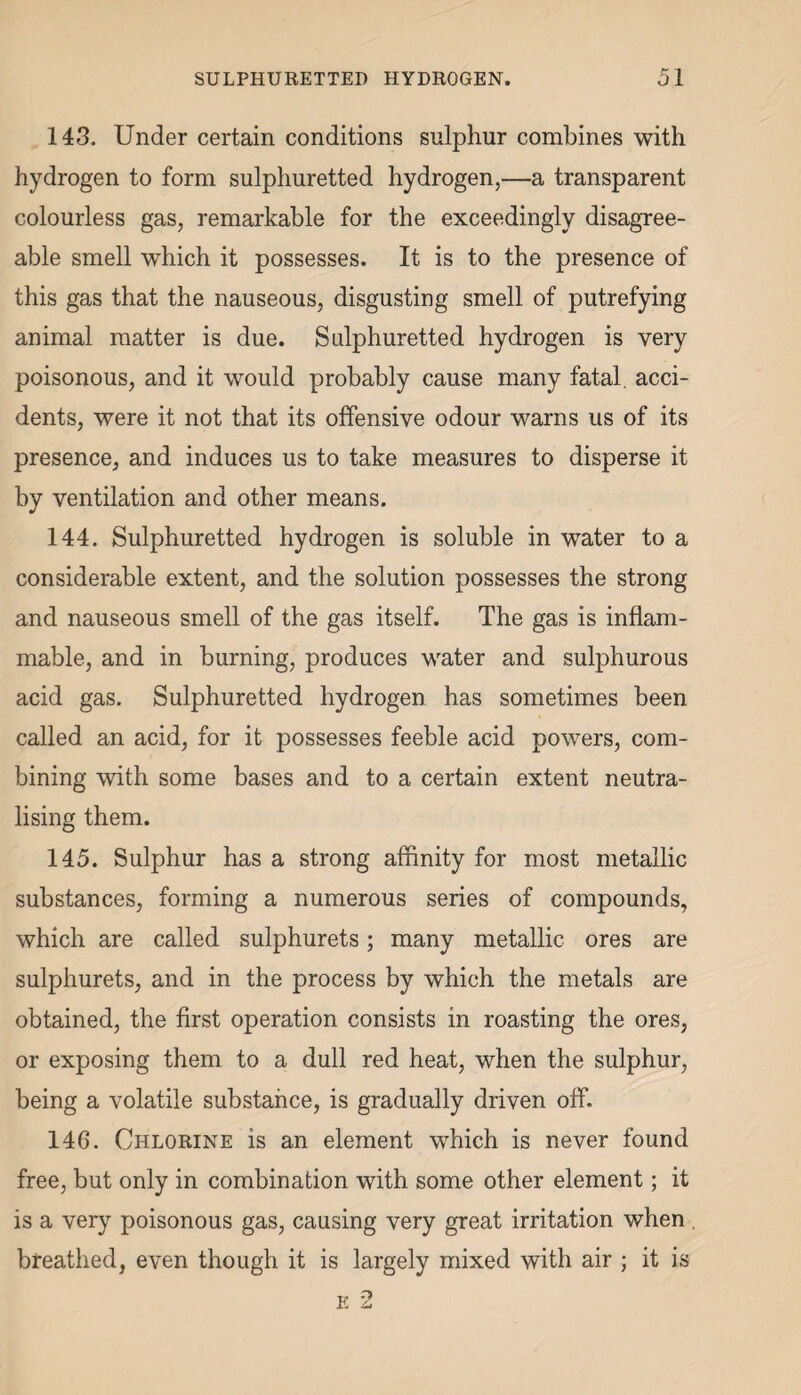 143. Under certain conditions sulphur combines with hydrogen to form sulphuretted hydrogen,—a transparent colourless gas, remarkable for the exceedingly disagree¬ able smell which it possesses. It is to the presence of this gas that the nauseous, disgusting smell of putrefying animal matter is due. Sulphuretted hydrogen is very poisonous, and it would probably cause many fatal, acci¬ dents, were it not that its offensive odour warns us of its presence, and induces us to take measures to disperse it by ventilation and other means. 144. Sulphuretted hydrogen is soluble in water to a considerable extent, and the solution possesses the strong and nauseous smell of the gas itself. The gas is inflam¬ mable, and in burning, produces water and sulphurous acid gas. Sulphuretted hydrogen has sometimes been called an acid, for it possesses feeble acid powers, com¬ bining with some bases and to a certain extent neutra¬ lising them. 145. Sulphur has a strong affinity for most metallic substances, forming a numerous series of compounds, which are called sulphurets; many metallic ores are sulphurets, and in the process by which the metals are obtained, the first operation consists in roasting the ores, or exposing them to a dull red heat, when the sulphur, being a volatile substance, is gradually driven off. 146. Chlorine is an element which is never found free, but only in combination with some other element; it is a very poisonous gas, causing very great irritation when . breathed, even though it is largely mixed with air ; it is