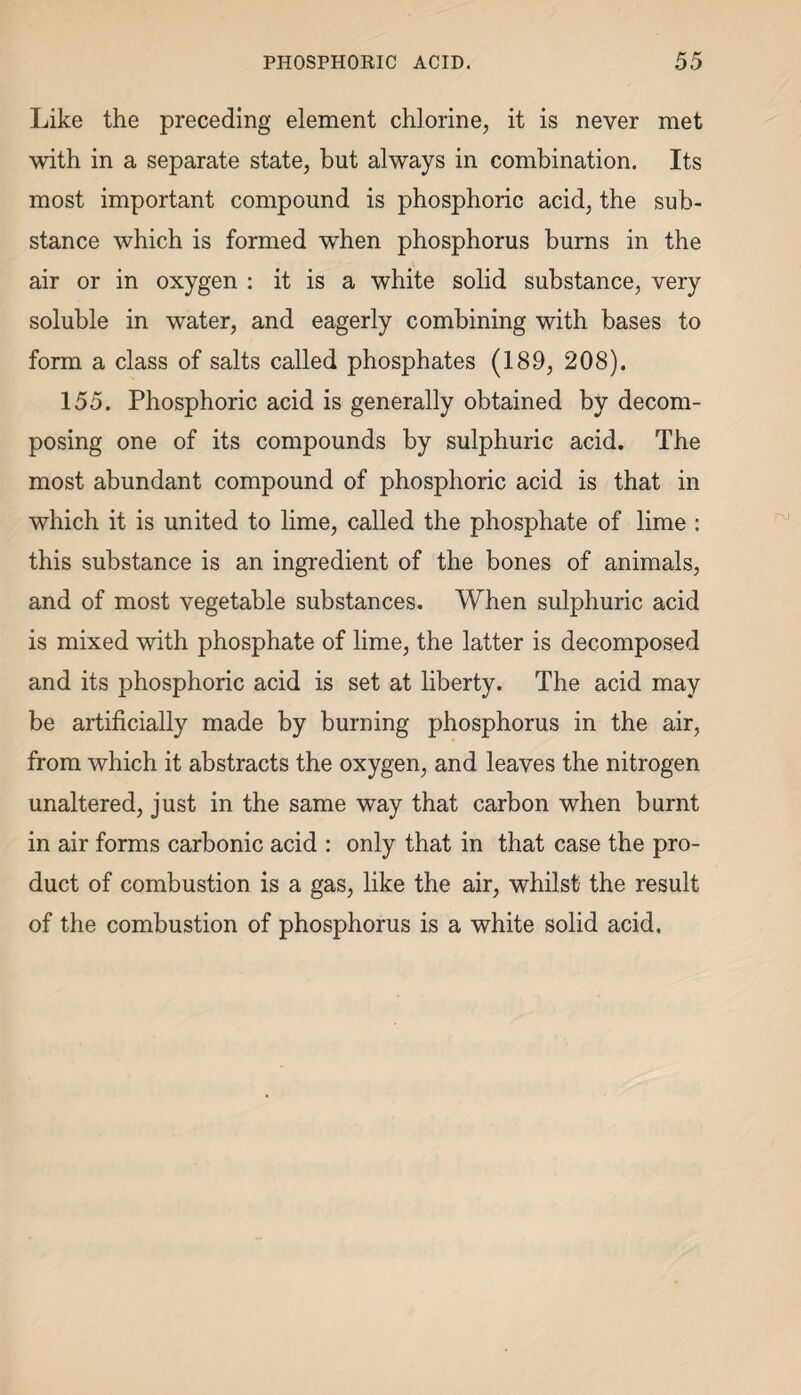 Like the preceding element chlorine, it is never met with in a separate state, but always in combination. Its most important compound is phosphoric acid, the sub¬ stance which is formed when phosphorus burns in the air or in oxygen : it is a white solid substance, very soluble in water, and eagerly combining with bases to form a class of salts called phosphates (189, 208). 155. Phosphoric acid is generally obtained by decom¬ posing one of its compounds by sulphuric acid. The most abundant compound of phosphoric acid is that in which it is united to lime, called the phosphate of lime : this substance is an ingredient of the bones of animals, and of most vegetable substances. When sulphuric acid is mixed with phosphate of lime, the latter is decomposed and its phosphoric acid is set at liberty. The acid may be artificially made by burning phosphorus in the air, from which it abstracts the oxygen, and leaves the nitrogen unaltered, just in the same way that carbon when burnt in air forms carbonic acid : only that in that case the pro¬ duct of combustion is a gas, like the air, whilst the result of the combustion of phosphorus is a white solid acid.