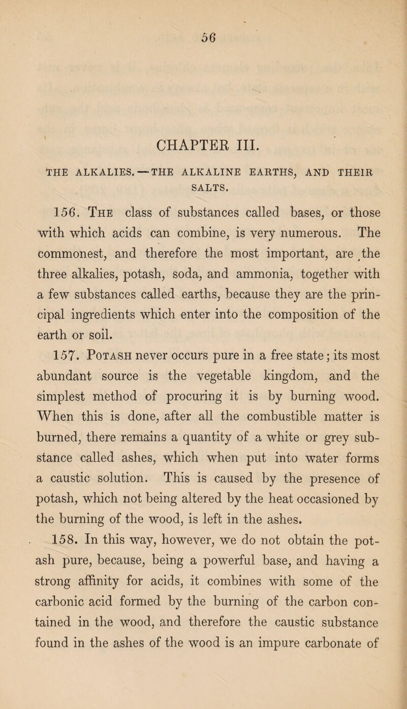 CHAPTER III. THE ALKALIES.—THE ALKALINE EARTHS, AND THEIR SALTS. 156. The class of substances called bases, or those with which acids can combine, is very numerous. The commonest, and therefore the most important, are the three alkalies, potash, soda, and ammonia, together with a few substances called earths, because they are the prin¬ cipal ingredients which enter into the composition of the earth or soil. 157. Potash never occurs pure in a free state; its most abundant source is the vegetable kingdom, and the simplest method of procuring it is by burning wood. When this is done, after all the combustible matter is burned, there remains a quantity of a white or grey sub¬ stance called ashes, which when put into water forms a caustic solution. This is caused by the presence of potash, which not being altered by the heat occasioned by the burning of the wood, is left in the ashes. 158. In this way, however, we do not obtain the pot¬ ash pure, because, being a powerful base, and having a strong affinity for acids, it combines with some of the carbonic acid formed by the burning of the carbon con¬ tained in the wood, and therefore the caustic substance found in the ashes of the wood is an impure carbonate of