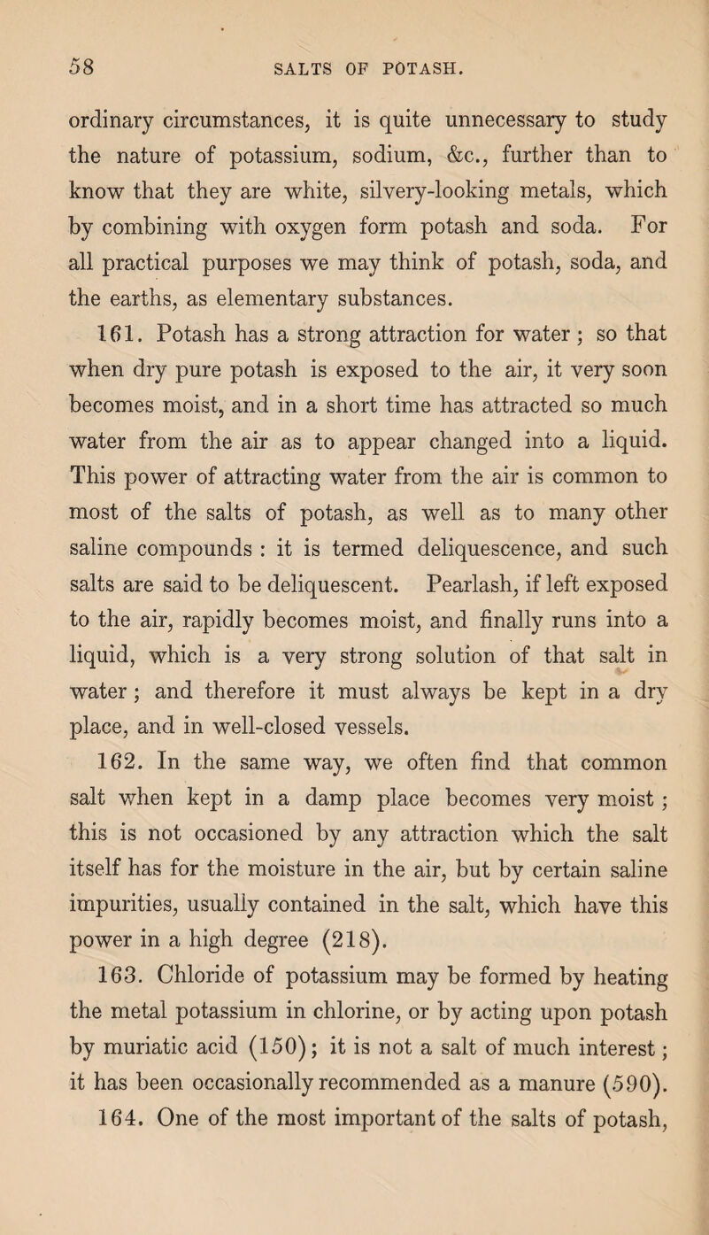 ordinary circumstances, it is quite unnecessary to study the nature of potassium, sodium, &c., further than to know that they are white, silvery-looking metals, which by combining with oxygen form potash and soda. For all practical purposes we may think of potash, soda, and the earths, as elementary substances. 161. Potash has a strong attraction for water ; so that when dry pure potash is exposed to the air, it very soon becomes moist, and in a short time has attracted so much water from the air as to appear changed into a liquid. This power of attracting water from the air is common to most of the salts of potash, as well as to many other saline compounds : it is termed deliquescence, and such salts are said to be deliquescent. Pearlash, if left exposed to the air, rapidly becomes moist, and finally runs into a liquid, which is a very strong solution of that salt in water; and therefore it must always be kept in a dry place, and in well-closed vessels. 162. In the same way, we often find that common salt when kept in a damp place becomes very moist; this is not occasioned by any attraction which the salt itself has for the moisture in the air, but by certain saline impurities, usually contained in the salt, which have this power in a high degree (218). 163. Chloride of potassium may be formed by heating the metal potassium in chlorine, or by acting upon potash by muriatic acid (150); it is not a salt of much interest; it has been occasionally recommended as a manure (590). 164. One of the most important of the salts of potash,