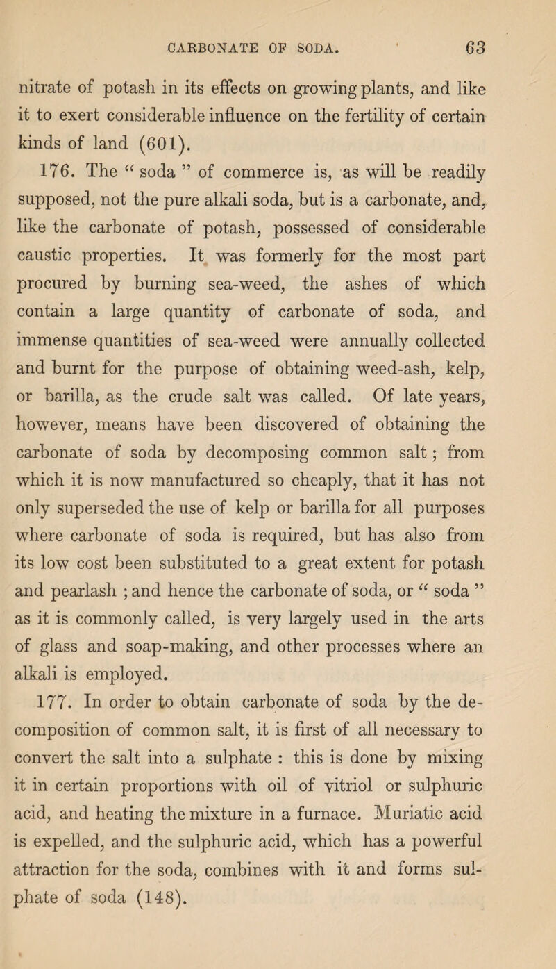 nitrate of potash in its effects on growing plants, and like it to exert considerable influence on the fertility of certain kinds of land (601). 176. The “soda ” of commerce is, as will be readily supposed, not the pure alkali soda, but is a carbonate, and, like the carbonate of potash, possessed of considerable caustic properties. It was formerly for the most part procured by burning sea-weed, the ashes of which contain a large quantity of carbonate of soda, and immense quantities of sea-weed were annually collected and burnt for the purpose of obtaining weed-ash, kelp, or barilla, as the crude salt was called. Of late years, however, means have been discovered of obtaining the carbonate of soda by decomposing common salt; from which it is now manufactured so cheaply, that it has not only superseded the use of kelp or barilla for all purposes where carbonate of soda is required, but has also from its low cost been substituted to a great extent for potash and pearlash ; and hence the carbonate of soda, or “ soda ” as it is commonly called, is very largely used in the arts of glass and soap-making, and other processes where an alkali is employed. 177. In order to obtain carbonate of soda by the de¬ composition of common salt, it is first of all necessary to convert the salt into a sulphate : this is done by mixing it in certain proportions with oil of vitriol or sulphuric acid, and heating the mixture in a furnace. Muriatic acid is expelled, and the sulphuric acid, which has a powerful attraction for the soda, combines with it and forms sul¬ phate of soda (148).