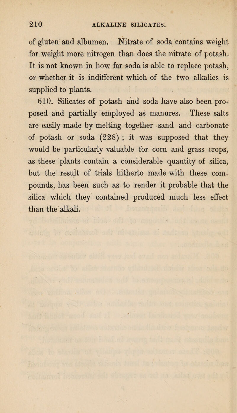 of gluten and albumen. Nitrate of soda contains weight for weight more nitrogen than does the nitrate of potash. It is not known in how far soda is able to replace potash, or whether it is indifferent which of the two alkalies is supplied to plants. 610. Silicates of potash and soda have also been pro¬ posed and partially employed as manures. These salts are easily made by melting together sand and carbonate of potash or soda (228) ; it was supposed that they would be particularly valuable for corn and grass crops, as these plants contain a considerable quantity of silica, but the result of trials hitherto made with these com¬ pounds, has been such as to render it probable that the silica which they contained produced much less effect than the alkali.