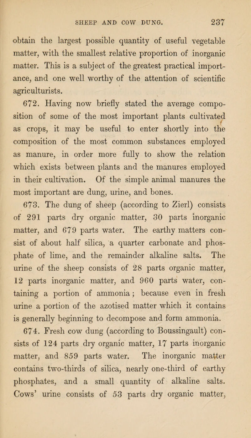 obtain the largest possible quantity of useful vegetable matter, with the smallest relative proportion of inorganic matter. This is a subject of the greatest practical import¬ ance, and one well worthy of the attention of scientific agriculturists. 672. Having now briefly stated the average compo¬ sition of some of the most important plants cultivated as crops, it may be useful to enter shortly into the composition of the most common substances employed as manure, in order more fully to show the relation which exists between plants and the manures employed in their cultivation. Of the simple animal manures the most important are dung, urine, and bones. 673. The dung of sheep (according to Zierl) consists of 291 parts dry organic matter, 30 parts inorganic matter, and 679 parts water. The earthy matters con¬ sist of about half silica, a quarter carbonate and phos¬ phate of lime, and the remainder alkaline salts. The urine of the sheep consists of 28 parts organic matter, 12 parts inorganic matter, and 960 parts water, con¬ taining a portion of ammonia; because even in fresh urine a portion of the azotised matter which it contains is generally beginning to decompose and form ammonia. 674. Fresh cow dung (according to Boussingault) con¬ sists of 124 parts dry organic matter, 17 parts inorganic matter, and 859 parts water. The inorganic matter contains two-thirds of silica, nearly one-third of earthy phosphates, and a small quantity of alkaline salts. Cows’ urine consists of 53 parts dry organic matter,