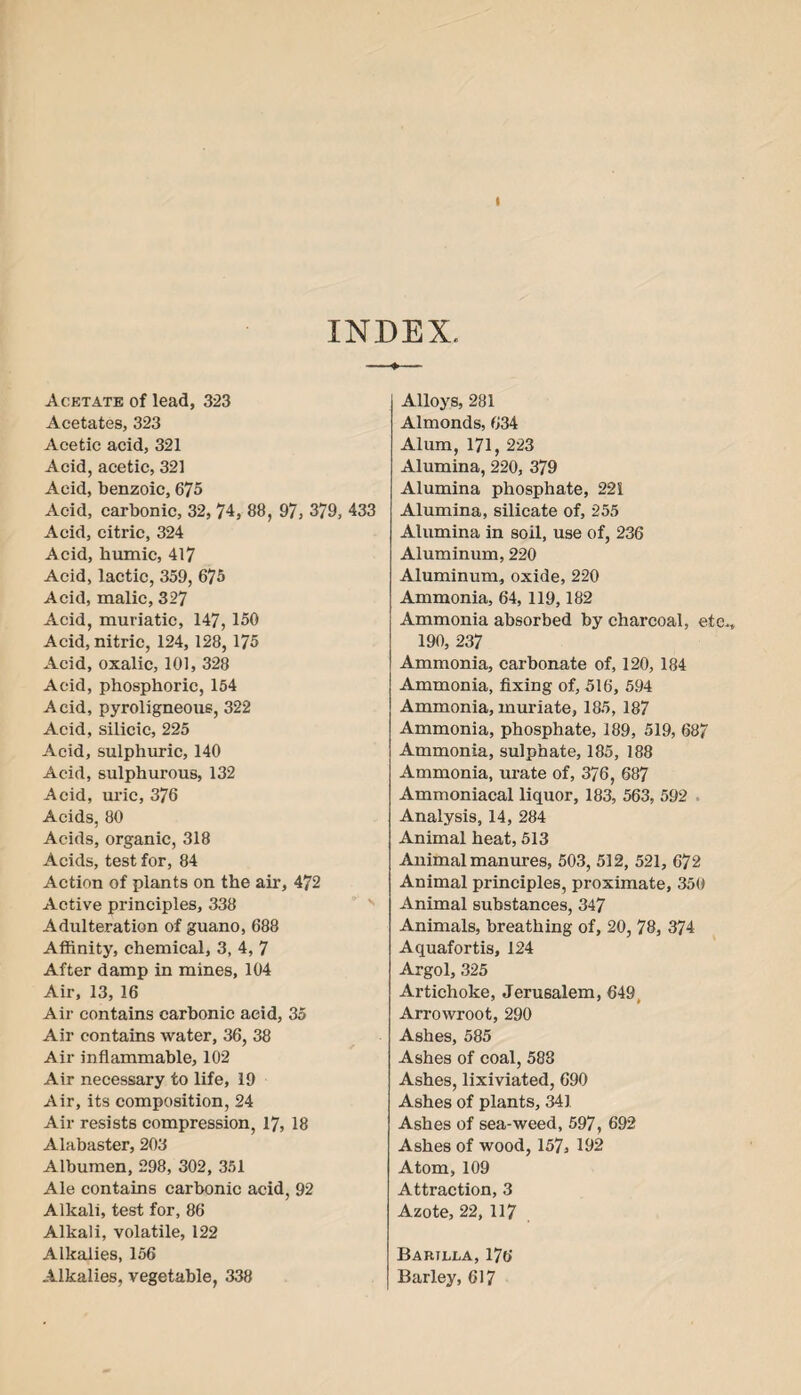 I INDEX. Acetate of lead, 323 Acetates, 323 Acetic acid, 321 Acid, acetic, 321 Acid, benzoic, 675 Acid, carbonic, 32, 74, 88, 97, 379, 433 Acid, citric, 324 Acid, humic, 417 Acid, lactic, 359, 675 Acid, malic, 327 Acid, muriatic, 147, 150 Acid, nitric, 124, 128, 175 Acid, oxalic, 101, 328 Acid, phosphoric, 154 Acid, pyroligneous, 322 Acid, silicic, 225 Acid, sulphuric, 140 Acid, sulphurous, 132 Acid, uric, 376 Acids, 80 Acids, organic, 318 Acids, test for, 84 Action of plants on the air, 472 Active principles, 338 Adulteration of guano, 688 Affinity, chemical, 3, 4, 7 After damp in mines, 104 Air, 13, 16 Air contains carbonic acid, 35 Air contains water, 36, 38 Air inflammable, 102 Air necessary to life, 19 Air, its composition, 24 Air resists compression, 17, 18 Alabaster, 203 Albumen, 298, 302, 351 Ale contains carbonic acid, 92 Alkali, test for, 86 Alkali, volatile, 122 Alkalies, 156 Alkalies, vegetable, 338 Alloys, 281 Almonds, 634 Alum, 171, 223 Alumina, 220, 379 Alumina phosphate, 221 Alumina, silicate of, 255 Alumina in soil, use of, 236 Aluminum, 220 Aluminum, oxide, 220 Ammonia, 64, 119,182 Ammonia absorbed by charcoal, etc., 190, 237 Ammonia, carbonate of, 120, 184 Ammonia, fixing of, 516, 594 Ammonia, muriate, 185, 187 Ammonia, phosphate, 189, 519, 687 Ammonia, sulphate, 185, 188 Ammonia, urate of, 376, 687 Ammoniacal liquor, 183, 563, 592 • Analysis, 14, 284 Animal heat, 513 Animal manures, 503, 512, 521, 672 Animal principles, proximate, 350 Animal substances, 347 Animals, breathing of, 20, 78, 374 Aquafortis, 124 Argol, 325 Artichoke, Jerusalem, 649 „ Arrowroot, 290 Ashes, 585 Ashes of coal, 588 Ashes, lixiviated, 690 Ashes of plants, 341. Ashes of sea-weed, 597, 692 Ashes of wood, 157, 192 Atom, 109 Attraction, 3 Azote, 22, 117 Bartjlla, 176 Barley, 617