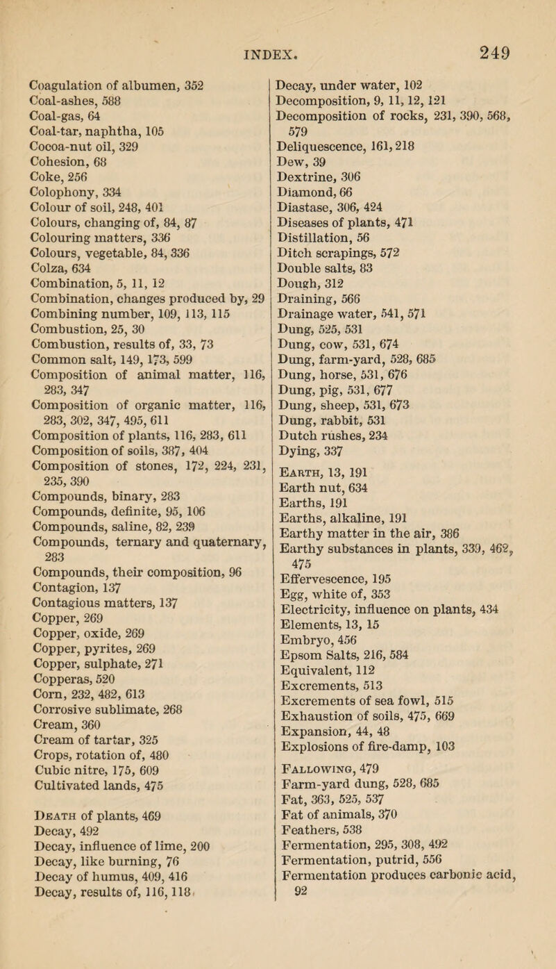 Coagulation of albumen, 352 Coal-ashes, 588 Coal-gas, 64 Coal-tar, naphtha, 105 Cocoa-nut oil, 329 Cohesion, 68 Coke, 256 Colophony, 334 Colour of soil, 248, 401 Colours, changing of, 84, 87 Colouring matters, 336 Colours, vegetable, 84,336 Colza, 634 Combination, 5, 11, 12 Combination, changes produced by, 29 Combining number, 109, 113, 115 Combustion, 25, 30 Combustion, results of, 33, 73 Common salt, 149, 173, 599 Composition of animal matter, 116, 283, 347 Composition of organic matter, 116, 283, 302, 347, 495, 611 Composition of plants, 116, 283, 611 Composition of soils, 387, 404 Composition of stones, 172, 224, 231, 235, 390 Compounds, binary, 283 Compounds, definite, 95, 106 Compounds, saline, 82, 239 Compounds, ternary and quaternary, 283 Compounds, their composition, 96 Contagion, 137 Contagious matters, 137 Copper, 269 Copper, oxide, 269 Copper, pyrites, 269 Copper, sulphate, 271 Copperas, 520 Com, 232, 482, 613 Corrosive sublimate, 268 Cream, 360 Cream of tartar, 325 Crops, rotation of, 480 Cubic nitre, 175, 609 Cultivated lands, 475 Death of plants, 469 Decay, 492 Decay, influence of lime, 200 Decay, like burning, 76 Decay of humus, 409, 416 Decay, results of, 116,118 Decay, under water, 102 Decomposition, 9, 11,12,121 Decomposition of rocks, 231, 390, 568, 579 Deliquescence, 161,218 Dew, 39 Dextrine, 306 Diamond, 66 Diastase, 306, 424 Diseases of plants, 471 Distillation, 56 Ditch scrapings, 572 Double salts, 83 Dough, 312 Draining, 566 Drainage water, 541, 571 Dung, 525, 531 Dung, cow, 531, 674 Dung, farm-yard, 528, 685 Dung, horse, 531, 676 Dung, pig, 531, 677 Dung, sheep, 531, 673 Dung, rabbit, 531 Dutch rushes, 234 Dying, 337 Earth, 13, 191 Earth nut, 634 Earths, 191 Earths, alkaline, 191 Earthy matter in the air, 386 Earthy substances in plants, 339, 462, 475 Effervescence, 195 Egg, white of, 353 Electricity, influence on plants, 434 Elements, 13, 15 Embryo, 456 Epsom Salts, 216, 584 Equivalent, 112 Excrements, 513 Excrements of sea fowl, 515 Exhaustion of soils, 475, 669 Expansion, 44, 48 Explosions of fire-damp, 103 Fallowing, 479 Farm-yard dung, 528, 685 Fat, 363, 525, 537 Fat of animals, 370 Feathers, 538 Fermentation, 295, 308, 492 Fermentation, putrid, 556 Fermentation produces carbonic acid, 92