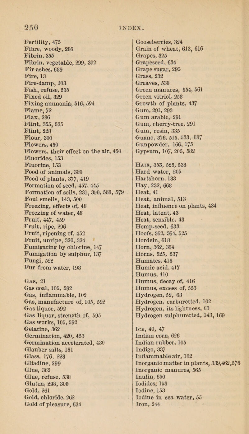 Fertility, 475 Fibre, woody, 286 Fibrin, 355 Fibrin, vegetable, 299, 302 Fir-ashes, 689 Fire, 13 Fire-damp, 103 Fish, refuse, 535 Fixed oil, 329 Fixing ammonia, 516,594 Flame, 72 Flax, 286 Flint, 355, 525 Flint, 228 Flour, 300 Flowers, 450 Flowers, their effect on the air, 450 Fluorides, 153 Fluorine, 153 Food of animals, 369 Food of plants, 377, 419 Formation of seed, 457, 445 Formation of soils, 231, 390, 568, 579 Foul smells, 143, 500 Freezing, effects of, 48 Freezing of water, 46 Fruit, 447, 459 Fruit, ripe, 296 Fruit, ripening of, 452 Fruit, unripe, 320, 324 Fumigating by chlorine, 147 Fumigation by sulphur, 137 Fungi, 522 Fin- from water, 198 Gas, 21 Gas coal, 105, 592 Gas, inflammable, 102 Gas, manufacture of, 105, 592 Gas liquor, 592 Gas liquor, strength of, 595 Gas works, 105, 592 Gelatine, 362 Germination, 420, 453 Germination accelerated, 430 Glauber salts, 181 Glass, 176, 228 Gliadine, 299 Glue, 362 Glue, refuse, 538 Gluten, 298, 300 Gold, 261 Gold, chloride, 262 Gold of pleasure, 634 Gooseberries, 324 Grain of wheat, 613, 616 Grapes, 325 Grapeseed, 634 Grape sugar, 295 Grass, 232 Greaves, 538 Green manures, 554, 561 Green vitriol, 258 Growth of plants, 437 Gum, 291, 293 Gum arabic, 291 Gum, cherry-tree, 291 Gum, resin, 335 Guano, 376, 515, 533, 687 Gunpowder, 166, 175 Gypsum, 107, 205, 582 Hair, 353, 525, 538 Hard water, 205 Hartshorn, 183 Hay, 232, 668 Heat, 41 Heat, animal, 513 Heat, influence on plants, 434 Heat, latent, 43 Heat, sensible, 43 Hemp-seed, 633 Hoofs, 362, 364, 525 Hordein, 618 Horn, 362, 364 Horns, 525, 537 Humates, 418 Humic acid, 417 Humus, 410 Humus, decay of, 416 Humus, excess of, 553 Hydrogen, 52, 63 Hydrogen, carburetted, 102 Hydrogen, its lightness, 63 Hydrogen sulphuretted, 143, 169 Ice, 40, 47 Indian corn, 626 Indian rubber, 105 Indigo, 337 Inflammable air, 102 Inorganic matter in plants, 339,462,576 Inorganic manures, 565 Inulin, 650 Iodides, 153 Iodine, 153 Iodine in sea water, 55 Iron, 244