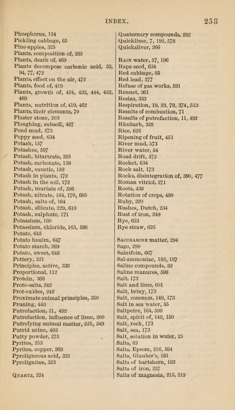 Phosphorus, 154 Pickling cabbage, 85 Pine-apples, 325 Plants, composition of, 285 Plants, death of, 469 Plants decompose carbonic acid, 33, 94, 77, 472 Plants, effect on the air, 472 Plants, food of, 419 Plants, growth of, 424, 433, 444, 452, 469 Plants, nutrition of, 419, 462 Plants, their elements, 70 Plaster stone, 203 Ploughing, subsoil, 487 Pond mud, 573 Poppy seed, 634 Potash,157 Potashes, 597 Potash, bitartrate, 325 Potash, carbonate, 158 Potash, caustic, 159 Potash in plants, 172 Potash in the soil, 172 Potash, muriate of, 598 Potash, nitrate, 164, 170, 605 Potash, salts of, 164 Potash, silicate, 229, 610 Potash, sulphate, 171 Potassium, 160 Potassium, chloride, 163, 598 Potato, 645 Potato haulm, 647 Potato starch, 289 Potato, sweet, 648 Pottery, 221 Principles, active, 338 Proportional, 112 Protein, 368 Proto-salts, 242 Prot-oxides, 242 Proximate animal principles, 350 Pruning, 448 Putrefaction, 11, 492 Putrefaction, influence of lime, 200 Putrefying animal matter, 525, 549 Putrid urine, 493 Putty powder, 275 Pyrites, 253 Pyrites, copper, 269 Pyroligneous acid, 322 Pyrolignites, 323 Quartz, 224 Quaternary compounds, 282 Quicklime, 7> 192,578 Quicksilver, 266 Rain water, 57, 196 Rape seed, 634 Red cabbage, 85 Red lead, 277 Refuse of gas works, 591 Rennet, 361 Resins, 333 Respiration, 19, 23, 78, 374, 513 Results of combustion, 71 Results of putrefaction, 11, 492 Rhubarb, 328 Rice, 628 Ripening of fruit, 451 River mud, 573 River water, 54 Road drift, 572 Rocket, 634 Rock salt, 173 Rocks, disintegration of, 390, 477 Roman vitriol, 271 Roots, 438 Rotation of crops, 480 Ruby, 220 Rushes, Dutch, 234 Rust of iron, 249 Rye, 623 Rye straw, 625 Saccharine matter, 294 Sago, 290 Saintfoin, 667 Sal-ammoniac, 185, 187 Saline compounds, 82 Saline manures, 596 Salt, 173 Salt and lime, 601 Salt, briny, 173 Salt, common, 149, 173 Salt in sea water, 55 Saltpetre, 164, 598 Salt, spirit of, 148, 150 Salt, rock, 173 Salt, sea, 173 Salt, solution in water, 25 Salts, 82 Salts, Epsom, 216, 584 Salts, Glauber’s, 181 Salts of hartshorn, 183 Salts of iron, 257 Salts of magnesia, 215, 219