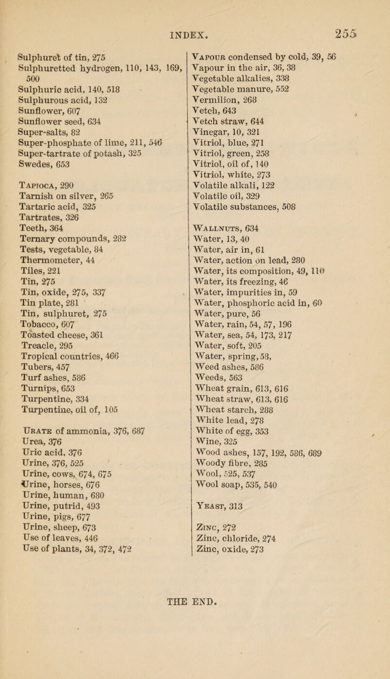 Sulphuret of tin, 275 Sulphuretted hydrogen, 110, 143, 169, 500 Sulphuric acid, 140, 518 Sulphurous acid, 132 Sunflower, 607 Sunflower seed, 634 Super-salts, 82 Super-phosphate of lime, 211, 546 Super-tartrate of potash, 325 Swedes, 653 Tapioca, 290 Tarnish on silver, 265 Tartaric acid, 325 Tartrates, 326 Teeth, 364 Ternary compounds, 282 Tests, vegetable, 84 Thermometer, 44 Tiles, 221 Tin, 275 Tin, oxide, 275, 337 Tin plate, 281 Tin, sulphuret, 275 Tobacco, 607 Toasted cheese, 361 Treacle, 295 Tropical countries, 466 Tubers, 457 Turf ashes, 586 Turnips, 653 Turpentine, 334 Turpentine, oil of, 105 Uratk of ammonia, 376, 687 Urea, 376 Uric acid, 376 Urine, 376, 525 Urine, cows, 674, 675 Urine, horses, 676 Urine, human, 680 Urine, putrid, 493 Urine, pigs, 677 Urine, sheep, 673 Use of leaves, 446 Use of plants, 34, 372, 472 Vapour condensed by cold, 39, 56 Vapour in the air, 36, 38 Vegetable alkalies, 338 Vegetable manure, 552 Vermilion, 268 Vetch, 643 Vetch straw, 644 Vinegar, 10, 321 Vitriol, blue, 271 Vitriol, green, 258 Vitriol, oil of, 140 Vitriol, white, 273 Volatile alkali, 122 Volatile oil, 329 Volatile substances, 508 Wallnuts, 634 Water, 13, 40 Water, air in, 61 Water, action on lead, 280 Water, its composition, 49, 110 Water, its freezing, 46 Water, impurities in, 59 Water, phosphoric acid in, 60 Water, pure, 56 Water, rain, 54, 57, 196 Water, sea, 54, 173, 217 Water, soft, 205 Water, spring, 58, Weed ashes, 586 Weeds, 563 Wheat grain, 613, 616 Wheat straw, 613, 616 Wheat starch, 288 White lead, 278 White of egg, 353 Wine, 325 Wood ashes, 157, 192, 586, 689 Woody fibre, 285 Wool, 525, 537 Wool soap, 535, 540 Yeast, 313 Zinc, 272 Zinc, chloride, 274 Zinc, oxide, 273 THE END