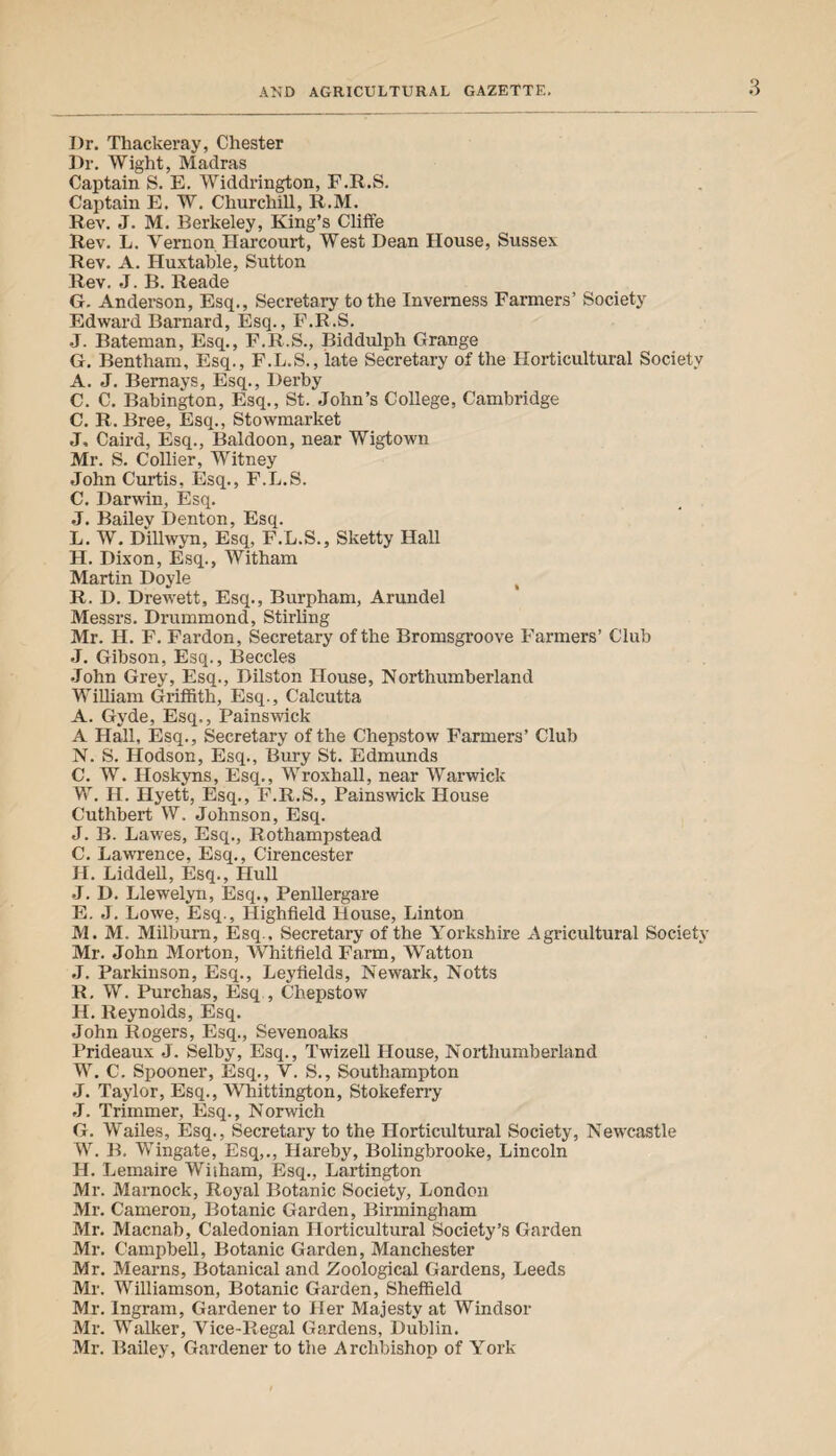 Dr. Thackeray, Chester Dr. Wight, Madras Captain S. E. Widdrington, F.R.S. Captain E. W. Churchill, R.M. Rev. J. M. Berkeley, King’s Cliffe Rev. L. Vernon Harcourt, West Dean House, Susses. Rev. A. Huxtable, Sutton Rev. J. B. Reade G. Anderson, Esq., Secretary to the Inverness Farmers’ Society Edward Barnard, Esq., F.R.S. J. Bateman, Esq., F.R.S., Biddulph Grange G. Bentham, Esq., F.L.S., late Secretary of the Horticultural Society A. J. Bernays, Esq., Derby C. C. Babington, Esq., St. John’s College, Cambridge C. R. Bree, Esq., Stowmarket J. Caird, Esq., Baldoon, near Wigtown Mr. S. Collier, Witney John Curtis, Esq., F.L.S. C. Darwin, Esq. J. Bailev Denton, Esq. L. W. Dillwyn, Esq, F.L.S., Sketty Hall H. Dixon, Esq., Witham Martin Doyle R. D. Drewett, Esq., Burpham, Arundel Messrs. Drummond, Stirling Mr. H. F. Fardon, Secretary of the Bromsgroove Farmers’ Club J. Gibson, Esq., Beccles John Grey, Esq., Dilston House, Northumberland William Griffith, Esq., Calcutta A. Gyde, Esq., Painswick A Hall, Esq., Secretary of the Chepstow Farmers’ Club N. S. Hodson, Esq., Bury St. Edmunds C. W. Iloskyns, Esq., Wroxhall, near Warwick W. H. Hyett, Esq., F.R.S., Painswick House Cuthbert W. Johnson, Esq. J. B. Lawes, Esq., Rothampstead C. Lawrence, Esq., Cirencester H. Lidded, Esq., Hull J. D. Llewelyn, Esq., Penllergare E. J. Lowe, Esq., Highfield House, Linton M. M. Milburn, Esq., Secretary of the Yorkshire Agricultural Society Mr. John Morton, Whitfield Farm, Watton J. Parkinson, Esq., Leyfields, Newark, Notts R. W. Purchas, Esq , Chepstow H. Reynolds, Esq. John Rogers, Esq., Sevenoaks Prideaux J. Selby, Esq., Twizell House, Northumberland W. C. Spooner, Esq., V. S., Southampton J. Taylor, Esq., Whittington, Stokeferry J. Trimmer, Esq., Norwich G. W’ailes, Esq., Secretary to the Horticultural Society, Newcastle W. B. Wingate, Esq,., Hareby, Bolingbrooke, Lincoln H. Lemaire Wiiham, Esq., Lartington Mr. Marnock, Royal Botanic Society, London Mr. Cameron, Botanic Garden, Birmingham Mr. Macnab, Caledonian Horticultural Society’s Garden Mr. Campbell, Botanic Garden, Manchester Mr. Mearns, Botanical and Zoological Gardens, Leeds Mr. Williamson, Botanic Garden, Sheffield Mr. Ingram, Gardener to Her Majesty at Windsor Mr. Walker, Vice-Regal Gardens, Dublin. Mr. Bailey, Gardener to the Archbishop of York